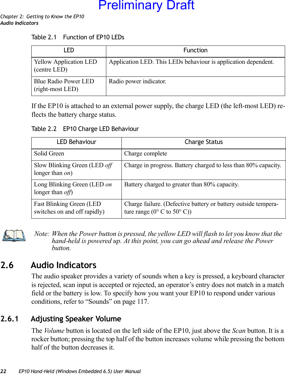 Chapter 2: Getting to Know the EP10Audio Indicators22 EP10 Hand-Held (Windows Embedded 6.5) User ManualIf the EP10 is attached to an external power supply, the charge LED (the left-most LED) re-flects the battery charge status.2.6 Audio IndicatorsThe audio speaker provides a variety of sounds when a key is pressed, a keyboard character is rejected, scan input is accepted or rejected, an operator’s entry does not match in a match field or the battery is low. To specify how you want your EP10 to respond under various conditions, refer to “Sounds” on page 117.2.6.1 Adjusting Speaker VolumeThe Vo l um e  button is located on the left side of the EP10, just above the Scan button. It is a rocker button; pressing the top half of the button increases volume while pressing the bottom half of the button decreases it.Yellow Application LED (centre LED)Application LED. This LEDs behaviour is application dependent. Blue Radio Power LED (right-most LED)Radio power indicator.Table 2.2  EP10 Charge LED BehaviourLED Behaviour Charge StatusSolid Green Charge completeSlow Blinking Green (LED off longer than on)Charge in progress. Battery charged to less than 80% capacity.Long Blinking Green (LED on longer than off)Battery charged to greater than 80% capacity.Fast Blinking Green (LED switches on and off rapidly)Charge failure. (Defective battery or battery outside tempera-ture range (0° C to 50° C))Table 2.1  Function of EP10 LEDsLED FunctionNote: When the Power button is pressed, the yellow LED will flash to let you know that the hand-held is powered up. At this point, you can go ahead and release the Power button.Preliminary Draft