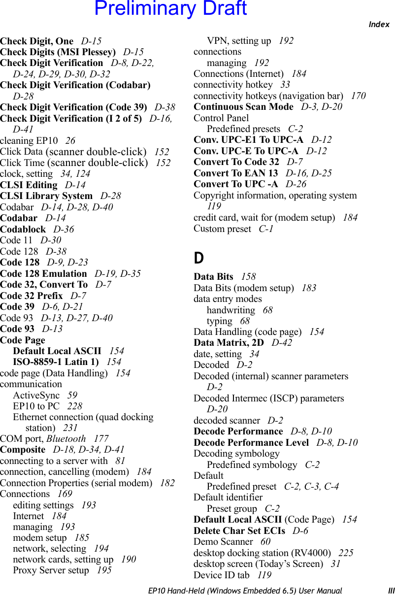 IndexEP10 Hand-Held (Windows Embedded 6.5) User Manual IIICheck Digit, One  D-15Check Digits (MSI Plessey)  D-15Check Digit Verification  D-8, D-22, D-24, D-29, D-30, D-32Check Digit Verification (Codabar)  D-28Check Digit Verification (Code 39)  D-38Check Digit Verification (I 2 of 5)  D-16, D-41cleaning EP10  26Click Data (scanner double-click)  152Click Time (scanner double-click)  152clock, setting  34, 124CLSI Editing  D-14CLSI Library System  D-28Codabar  D-14, D-28, D-40Codabar  D-14Codablock  D-36Code 11  D-30Code 128  D-38Code 128  D-9, D-23Code 128 Emulation  D-19, D-35Code 32, Convert To  D-7Code 32 Prefix  D-7Code 39  D-6, D-21Code 93  D-13, D-27, D-40Code 93  D-13Code PageDefault Local ASCII  154ISO-8859-1 Latin 1)  154code page (Data Handling)  154communicationActiveSync  59EP10 to PC  228Ethernet connection (quad docking station)  231COM port, Bluetooth  177Composite  D-18, D-34, D-41connecting to a server with  81connection, cancelling (modem)  184Connection Properties (serial modem)  182Connections  169editing settings  193Internet  184managing  193modem setup  185network, selecting  194network cards, setting up  190Proxy Server setup  195VPN, setting up  192connectionsmanaging  192Connections (Internet)  184connectivity hotkey  33connectivity hotkeys (navigation bar)  170Continuous Scan Mode  D-3, D-20Control PanelPredefined presets  C-2Conv. UPC-E1 To UPC-A  D-12Conv. UPC-E To UPC-A  D-12Convert To Code 32  D-7Convert To EAN 13  D-16, D-25Convert To UPC -A  D-26Copyright information, operating system  119credit card, wait for (modem setup)  184Custom preset  C-1DData Bits  158Data Bits (modem setup)  183data entry modeshandwriting  68typing  68Data Handling (code page)  154Data Matrix, 2D  D-42date, setting  34Decoded  D-2Decoded (internal) scanner parameters  D-2Decoded Intermec (ISCP) parameters  D-20decoded scanner  D-2Decode Performance  D-8, D-10Decode Performance Level  D-8, D-10Decoding symbologyPredefined symbology  C-2DefaultPredefined preset  C-2, C-3, C-4Default identifierPreset group  C-2Default Local ASCII (Code Page)  154Delete Char Set ECIs  D-6Demo Scanner  60desktop docking station (RV4000)  225desktop screen (Today’s Screen)  31Device ID tab  119Preliminary Draft