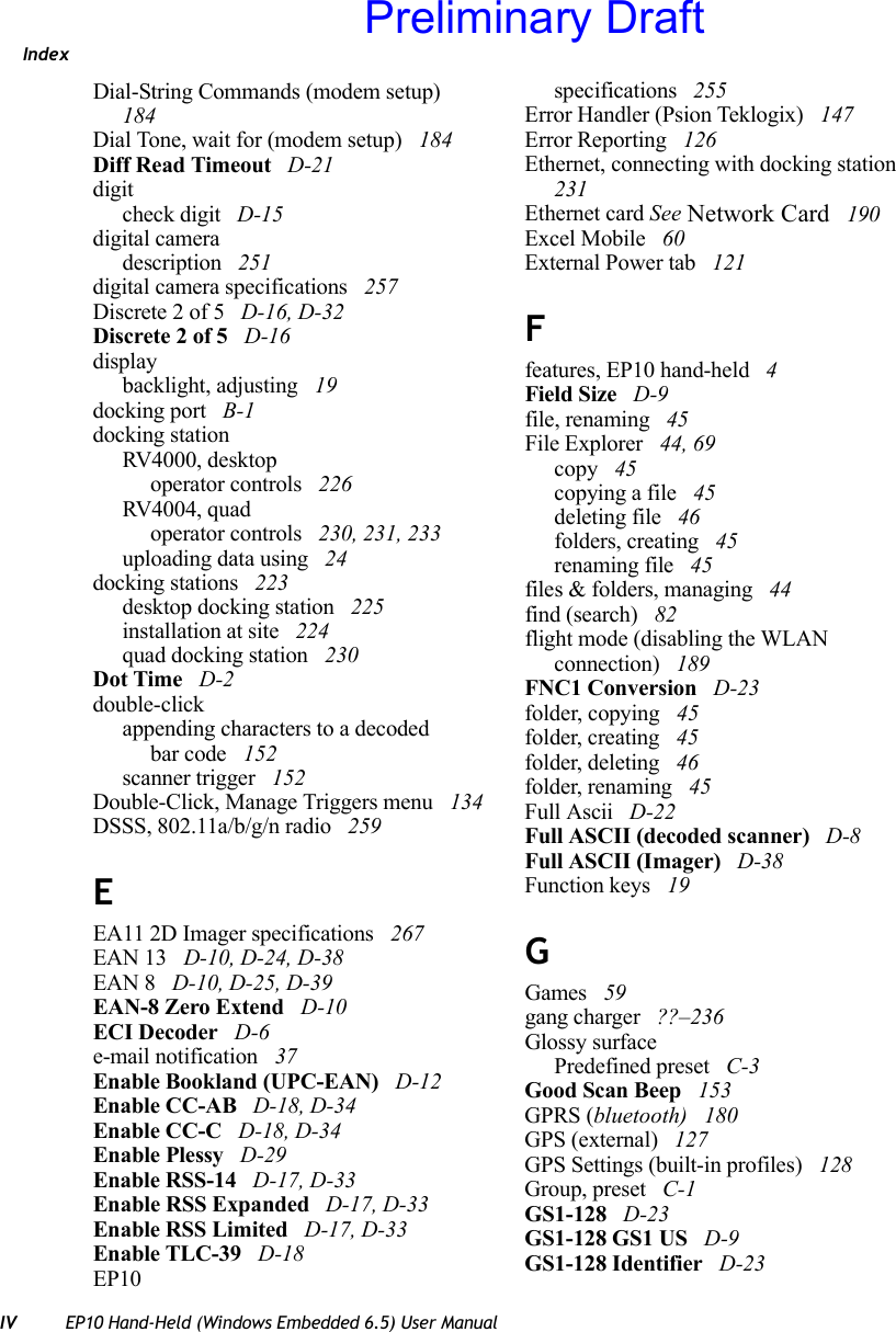 IndexIV EP10 Hand-Held (Windows Embedded 6.5) User ManualDial-String Commands (modem setup)  184Dial Tone, wait for (modem setup)  184Diff Read Timeout  D-21digitcheck digit  D-15digital cameradescription  251digital camera specifications  257Discrete 2 of 5  D-16, D-32Discrete 2 of 5  D-16displaybacklight, adjusting  19docking port  B-1docking stationRV4000, desktopoperator controls  226RV4004, quadoperator controls  230, 231, 233uploading data using  24docking stations  223desktop docking station  225installation at site  224quad docking station  230Dot Time  D-2double-clickappending characters to a decodedbar code  152scanner trigger  152Double-Click, Manage Triggers menu  134DSSS, 802.11a/b/g/n radio  259EEA11 2D Imager specifications  267EAN 13  D-10, D-24, D-38EAN 8  D-10, D-25, D-39EAN-8 Zero Extend  D-10ECI Decoder  D-6e-mail notification  37Enable Bookland (UPC-EAN)  D-12Enable CC-AB  D-18, D-34Enable CC-C  D-18, D-34Enable Plessy  D-29Enable RSS-14  D-17, D-33Enable RSS Expanded  D-17, D-33Enable RSS Limited  D-17, D-33Enable TLC-39  D-18EP10specifications  255Error Handler (Psion Teklogix)  147Error Reporting  126Ethernet, connecting with docking station  231Ethernet card See Network Card  190Excel Mobile  60External Power tab  121Ffeatures, EP10 hand-held  4Field Size  D-9file, renaming  45File Explorer  44, 69copy  45copying a file  45deleting file  46folders, creating  45renaming file  45files &amp; folders, managing  44find (search)  82flight mode (disabling the WLAN connection)  189FNC1 Conversion  D-23folder, copying  45folder, creating  45folder, deleting  46folder, renaming  45Full Ascii  D-22Full ASCII (decoded scanner)  D-8Full ASCII (Imager)  D-38Function keys  19GGames  59gang charger  ??–236Glossy surfacePredefined preset  C-3Good Scan Beep  153GPRS (bluetooth)  180GPS (external)  127GPS Settings (built-in profiles)  128Group, preset  C-1GS1-128  D-23GS1-128 GS1 US  D-9GS1-128 Identifier  D-23Preliminary Draft