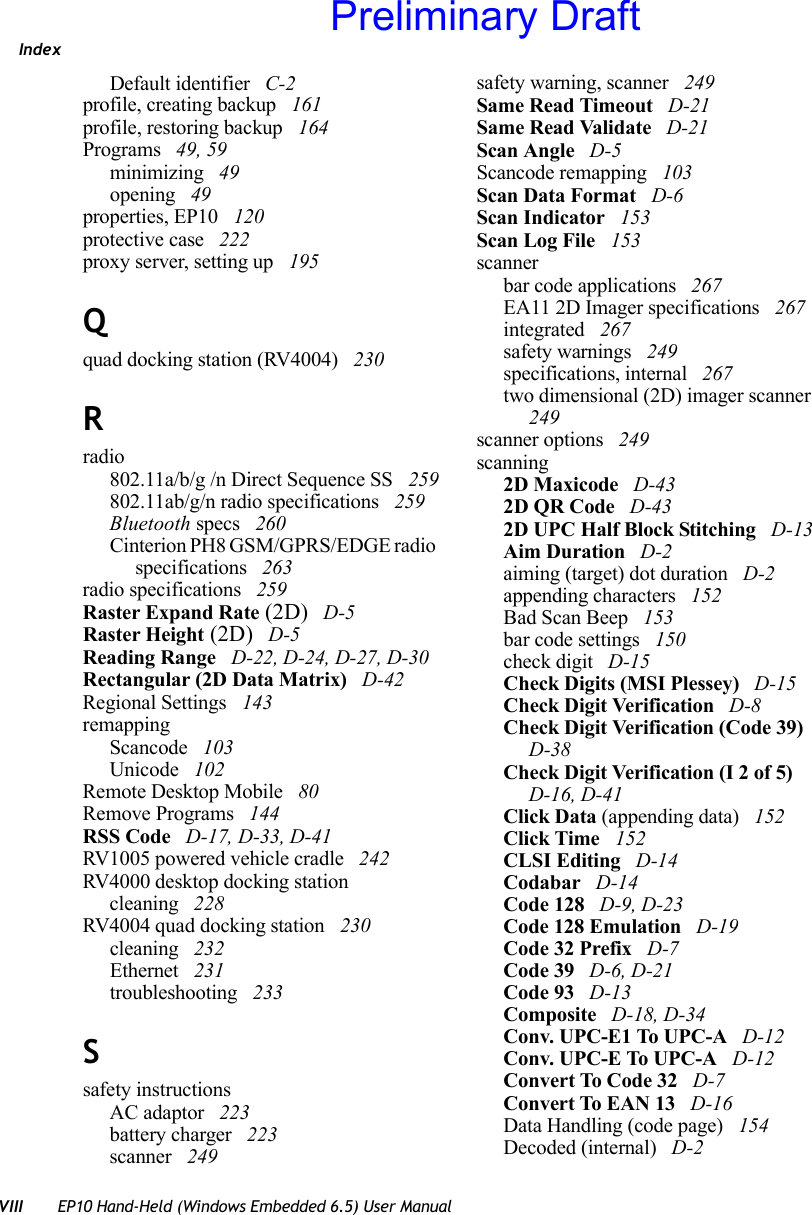 IndexVIII EP10 Hand-Held (Windows Embedded 6.5) User ManualDefault identifier  C-2profile, creating backup  161profile, restoring backup  164Programs  49, 59minimizing  49opening  49properties, EP10  120protective case  222proxy server, setting up  195Qquad docking station (RV4004)  230Rradio802.11a/b/g /n Direct Sequence SS  259802.11ab/g/n radio specifications  259Bluetooth specs  260Cinterion PH8 GSM/GPRS/EDGE radio specifications  263radio specifications  259Raster Expand Rate (2D)  D-5Raster Height (2D)  D-5Reading Range  D-22, D-24, D-27, D-30Rectangular (2D Data Matrix)  D-42Regional Settings  143remappingScancode  103Unicode  102Remote Desktop Mobile  80Remove Programs  144RSS Code  D-17, D-33, D-41RV1005 powered vehicle cradle  242RV4000 desktop docking stationcleaning  228RV4004 quad docking station  230cleaning  232Ethernet  231troubleshooting  233Ssafety instructionsAC adaptor  223battery charger  223scanner  249safety warning, scanner  249Same Read Timeout  D-21Same Read Validate  D-21Scan Angle  D-5Scancode remapping  103Scan Data Format  D-6Scan Indicator  153Scan Log File  153scannerbar code applications  267EA11 2D Imager specifications  267integrated  267safety warnings  249specifications, internal  267two dimensional (2D) imager scanner  249scanner options  249scanning2D Maxicode  D-432D QR Code  D-432D UPC Half Block Stitching  D-13Aim Duration  D-2aiming (target) dot duration  D-2appending characters  152Bad Scan Beep  153bar code settings  150check digit  D-15Check Digits (MSI Plessey)  D-15Check Digit Verification  D-8Check Digit Verification (Code 39)  D-38Check Digit Verification (I 2 of 5)  D-16, D-41Click Data (appending data)  152Click Time  152CLSI Editing  D-14Codabar  D-14Code 128  D-9, D-23Code 128 Emulation  D-19Code 32 Prefix  D-7Code 39  D-6, D-21Code 93  D-13Composite  D-18, D-34Conv. UPC-E1 To UPC-A  D-12Conv. UPC-E To UPC-A  D-12Convert To Code 32  D-7Convert To EAN 13  D-16Data Handling (code page)  154Decoded (internal)  D-2Preliminary Draft