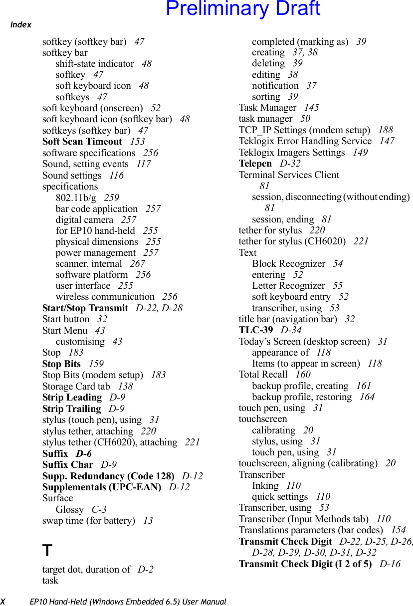 IndexXEP10 Hand-Held (Windows Embedded 6.5) User Manualsoftkey (softkey bar)  47softkey barshift-state indicator  48softkey  47soft keyboard icon  48softkeys  47soft keyboard (onscreen)  52soft keyboard icon (softkey bar)  48softkeys (softkey bar)  47Soft Scan Timeout  153software specifications  256Sound, setting events  117Sound settings  116specifications802.11b/g  259bar code application  257digital camera  257for EP10 hand-held  255physical dimensions  255power management  257scanner, internal  267software platform  256user interface  255wireless communication  256Start/Stop Transmit  D-22, D-28Start button  32Start Menu  43customising  43Stop  183Stop Bits  159Stop Bits (modem setup)  183Storage Card tab  138Strip Leading  D-9Strip Trailing  D-9stylus (touch pen), using  31stylus tether, attaching  220stylus tether (CH6020), attaching  221Suffix  D-6Suffix Char  D-9Supp. Redundancy (Code 128)  D-12Supplementals (UPC-EAN)  D-12SurfaceGlossy  C-3swap time (for battery)  13Ttarget dot, duration of  D-2taskcompleted (marking as)  39creating  37, 38deleting  39editing  38notification  37sorting  39Task Manager  145task manager  50TCP_IP Settings (modem setup)  188Teklogix Error Handling Service  147Teklogix Imagers Settings  149Telepe n  D-32Terminal Services Client 81session, disconnecting (without ending)  81session, ending  81tether for stylus  220tether for stylus (CH6020)  221TextBlock Recognizer  54entering  52Letter Recognizer  55soft keyboard entry  52transcriber, using  53title bar (navigation bar)  32TLC-39  D-34Today’s Screen (desktop screen)  31appearance of  118Items (to appear in screen)  118Total Recall  160backup profile, creating  161backup profile, restoring  164touch pen, using  31touchscreencalibrating  20stylus, using  31touch pen, using  31touchscreen, aligning (calibrating)  20TranscriberInking  110quick settings  110Transcriber, using  53Transcriber (Input Methods tab)  110Translations parameters (bar codes)  154Transmit Check Digit  D-22, D-25, D-26, D-28, D-29, D-30, D-31, D-32Transmit Check Digit (I 2 of 5)  D-16Preliminary Draft