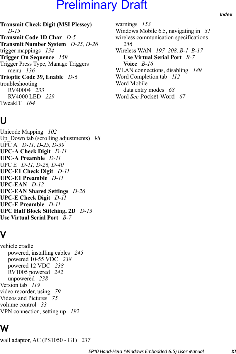 IndexEP10 Hand-Held (Windows Embedded 6.5) User Manual XITransmit Check Digit (MSI Plessey)  D-15Transmit Code 1D Char  D-5Transmit Number System  D-25, D-26trigger mappings  134Trigger On Sequence  159Trigger Press Type, Manage Triggers menu  136Trioptic Code 39, Enable  D-6troubleshootingRV40004  233RV4000 LED  229TweakIT  164UUnicode Mapping  102Up_Down tab (scrolling adjustments)  98UPC A  D-11, D-25, D-39UPC-A Check Digit  D-11UPC-A Preamble  D-11UPC E  D-11, D-26, D-40UPC-E1 Check Digit  D-11UPC-E1 Preamble  D-11UPC-EAN  D-12UPC-EAN Shared Settings  D-26UPC-E Check Digit  D-11UPC-E Preamble  D-11UPC Half Block Stitching, 2D  D-13Use Virtual Serial Port  B-7Vvehicle cradlepowered, installing cables  245powered 10-55 VDC  238powered 12 VDC  238RV1005 powered  242unpowered  238Version tab  119video recorder, using  79Videos and Pictures  75volume control  33VPN connection, setting up  192Wwall adaptor, AC (PS1050 - G1)  237warnings  153Windows Mobile 6.5, navigating in  31wireless communication specifications  256Wireless WAN  197–208, B-1–B-17Use Virtual Serial Port  B-7Voice  B-16WLAN connections, disabling  189Word Completion tab  112Word Mobiledata entry modes  68Word See Pocket Word  67Preliminary Draft