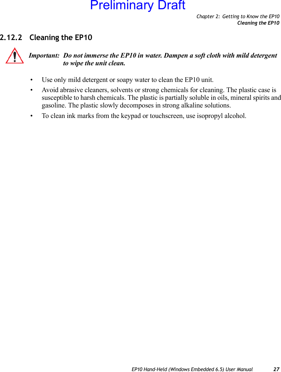 Chapter 2: Getting to Know the EP10Cleaning the EP10EP10 Hand-Held (Windows Embedded 6.5) User Manual 272.12.2 Cleaning the EP10• Use only mild detergent or soapy water to clean the EP10 unit.• Avoid abrasive cleaners, solvents or strong chemicals for cleaning. The plastic case is susceptible to harsh chemicals. The plastic is partially soluble in oils, mineral spirits and gasoline. The plastic slowly decomposes in strong alkaline solutions.• To clean ink marks from the keypad or touchscreen, use isopropyl alcohol.Important: Do not immerse the EP10 in water. Dampen a soft cloth with mild detergent to wipe the unit clean.Preliminary Draft