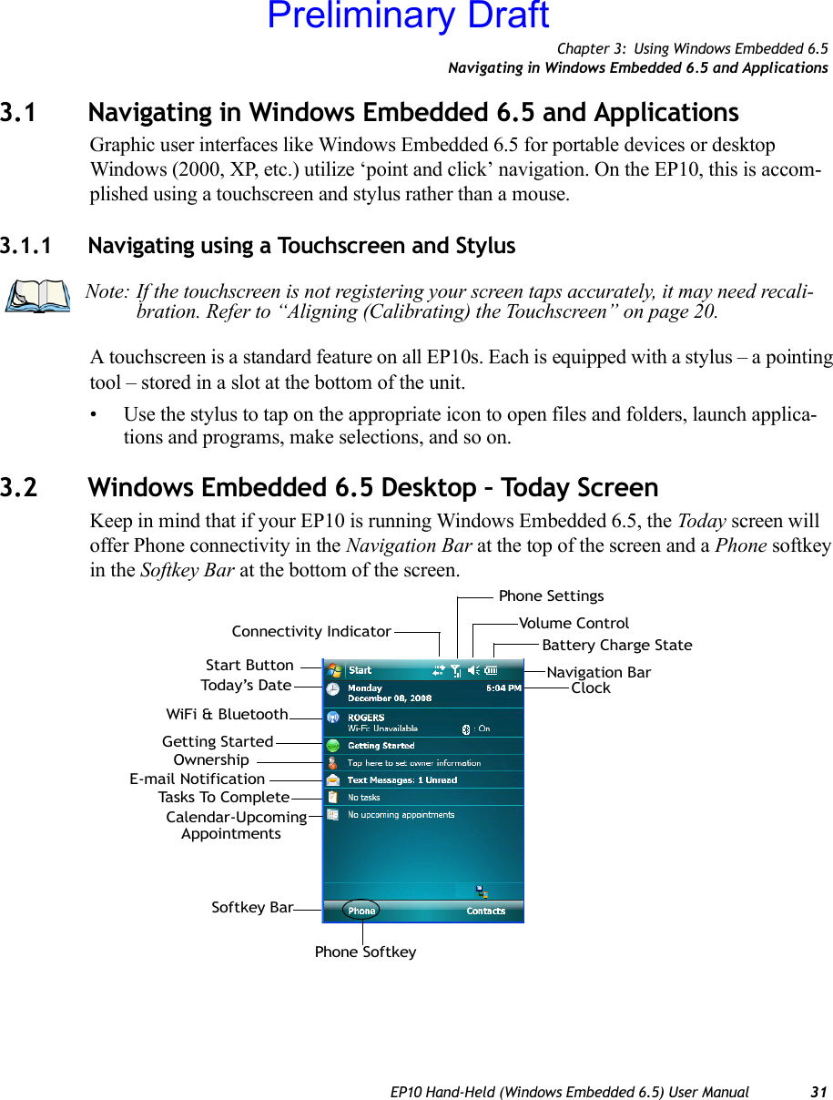 Chapter 3: Using Windows Embedded 6.5Navigating in Windows Embedded 6.5 and ApplicationsEP10 Hand-Held (Windows Embedded 6.5) User Manual 313.1 Navigating in Windows Embedded 6.5 and ApplicationsGraphic user interfaces like Windows Embedded 6.5 for portable devices or desktop Windows (2000, XP, etc.) utilize ‘point and click’ navigation. On the EP10, this is accom-plished using a touchscreen and stylus rather than a mouse.3.1.1 Navigating using a Touchscreen and StylusA touchscreen is a standard feature on all EP10s. Each is equipped with a stylus – a pointing tool – stored in a slot at the bottom of the unit.• Use the stylus to tap on the appropriate icon to open files and folders, launch applica-tions and programs, make selections, and so on.3.2 Windows Embedded 6.5 Desktop – Today ScreenKeep in mind that if your EP10 is running Windows Embedded 6.5, the Today screen will offer Phone connectivity in the Navigation Bar at the top of the screen and a Phone softkey in the Softkey Bar at the bottom of the screen. Note: If the touchscreen is not registering your screen taps accurately, it may need recali-bration. Refer to “Aligning (Calibrating) the Touchscreen” on page 20.Calendar-Upcoming AppointmentsBattery Charge StateTod a y’s  D a teE-mail NotificationTasks To CompleteConnectivity Indicator Volume ControlStart Button Navigation BarSoftkey BarClockPhone SettingsPhone SoftkeyWiFi &amp; BluetoothGetting StartedOwnershipPreliminary Draft