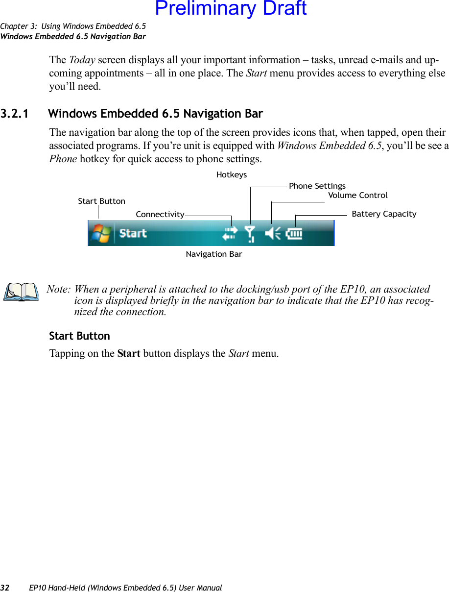 Chapter 3: Using Windows Embedded 6.5Windows Embedded 6.5 Navigation Bar32 EP10 Hand-Held (Windows Embedded 6.5) User ManualThe Today screen displays all your important information – tasks, unread e-mails and up-coming appointments – all in one place. The Start menu provides access to everything else you’ll need.3.2.1 Windows Embedded 6.5 Navigation BarThe navigation bar along the top of the screen provides icons that, when tapped, open their associated programs. If you’re unit is equipped with Windows Embedded 6.5, you’ll be see a Phone hotkey for quick access to phone settings.Start ButtonTapping on the Start button displays the Start menu.Start ButtonConnectivity Battery CapacityVolume ControlHotkeysPhone SettingsNavigation BarNote: When a peripheral is attached to the docking/usb port of the EP10, an associated icon is displayed briefly in the navigation bar to indicate that the EP10 has recog-nized the connection.Preliminary Draft