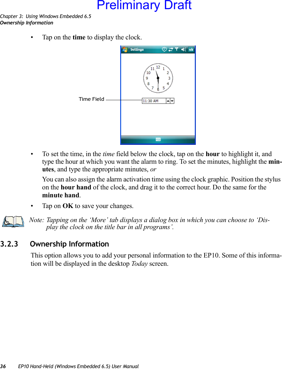 Chapter 3: Using Windows Embedded 6.5Ownership Information36 EP10 Hand-Held (Windows Embedded 6.5) User Manual• Tap on the time to display the clock.• To set the time, in the time field below the clock, tap on the hour to highlight it, and type the hour at which you want the alarm to ring. To set the minutes, highlight the min-utes, and type the appropriate minutes, orYou can also assign the alarm activation time using the clock graphic. Position the stylus on the hour hand of the clock, and drag it to the correct hour. Do the same for the minute hand.• Tap on OK to save your changes.3.2.3 Ownership InformationThis option allows you to add your personal information to the EP10. Some of this informa-tion will be displayed in the desktop Today screen.Time FieldNote: Tapping on the ‘More’ tab displays a dialog box in which you can choose to ‘Dis-play the clock on the title bar in all programs’.Preliminary Draft