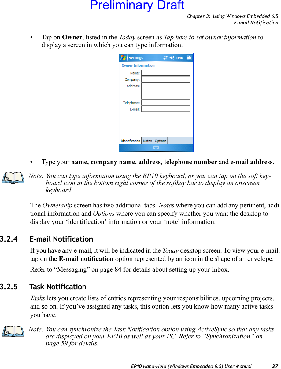 Chapter 3: Using Windows Embedded 6.5E-mail NotificationEP10 Hand-Held (Windows Embedded 6.5) User Manual 37• Tap on Owner, listed in the Today screen as Tap here to set owner information to display a screen in which you can type information.• Type your name, company name, address, telephone number and e-mail address. The Ownership screen has two additional tabs–Notes where you can add any pertinent, addi-tional information and Options where you can specify whether you want the desktop to display your ‘identification’ information or your ‘note’ information.3.2.4 E-mail NotificationIf you have any e-mail, it will be indicated in the Today desktop screen. To view your e-mail, tap on the E-mail notification option represented by an icon in the shape of an envelope.Refer to “Messaging” on page 84 for details about setting up your Inbox.3.2.5 Task NotificationTasks lets you create lists of entries representing your responsibilities, upcoming projects, and so on. If you’ve assigned any tasks, this option lets you know how many active tasks you have. Note: You can type information using the EP10 keyboard, or you can tap on the soft key-board icon in the bottom right corner of the softkey bar to display an onscreen keyboard.Note: You can synchronize the Task Notification option using ActiveSync so that any tasks are displayed on your EP10 as well as your PC. Refer to “Synchronization” on page 59 for details.Preliminary Draft