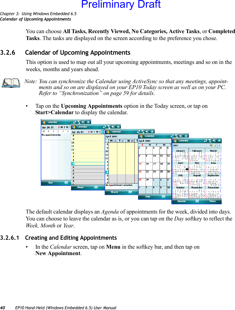 Chapter 3: Using Windows Embedded 6.5Calendar of Upcoming Appointments40 EP10 Hand-Held (Windows Embedded 6.5) User ManualYou can choose All Tasks, Recently Viewed, No Categories, Active Tasks, or Completed Tasks. The tasks are displayed on the screen according to the preference you chose.3.2.6 Calendar of Upcoming AppointmentsThis option is used to map out all your upcoming appointments, meetings and so on in the weeks, months and years ahead.• Tap on the Upcoming Appointments option in the Today screen, or tap on Start&gt;Calendar to display the calendar. The default calendar displays an Agenda of appointments for the week, divided into days. You can choose to leave the calendar as is, or you can tap on the Day softkey to reflect the Week, Month or Yea r .3.2.6.1 Creating and Editing Appointments•In the Calendar screen, tap on Menu in the softkey bar, and then tap on New Appointment.Note: You can synchronize the Calendar using ActiveSync so that any meetings, appoint-ments and so on are displayed on your EP10 Today screen as well as on your PC. Refer to “Synchronization” on page 59 for details.Preliminary Draft