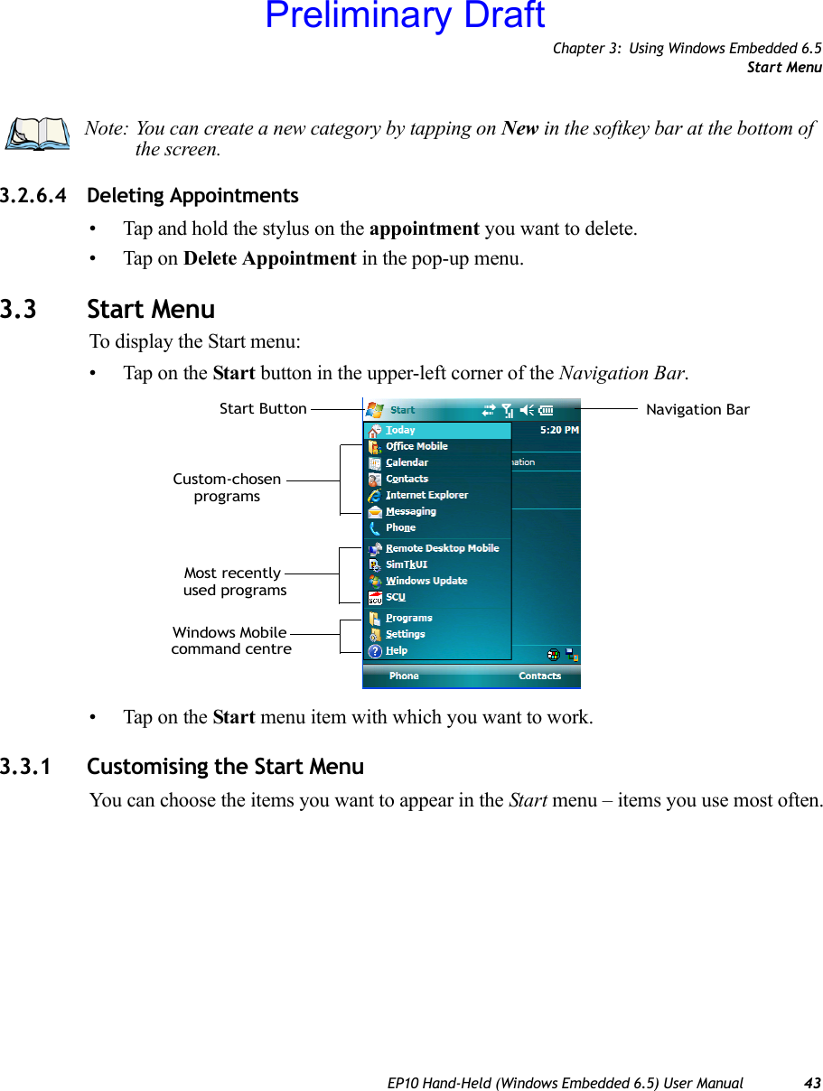 Chapter 3: Using Windows Embedded 6.5Start MenuEP10 Hand-Held (Windows Embedded 6.5) User Manual 433.2.6.4 Deleting Appointments• Tap and hold the stylus on the appointment you want to delete.• Tap on Delete Appointment in the pop-up menu.3.3 Start MenuTo display the Start menu:• Tap on the Start button in the upper-left corner of the Navigation Bar.• Tap on the Start menu item with which you want to work.3.3.1 Customising the Start MenuYou can choose the items you want to appear in the Start menu – items you use most often.Note: You can create a new category by tapping on New in the softkey bar at the bottom of the screen.Most recently command centreWindows MobileNavigation Barused programsStart ButtonCustom-chosenprogramsPreliminary Draft