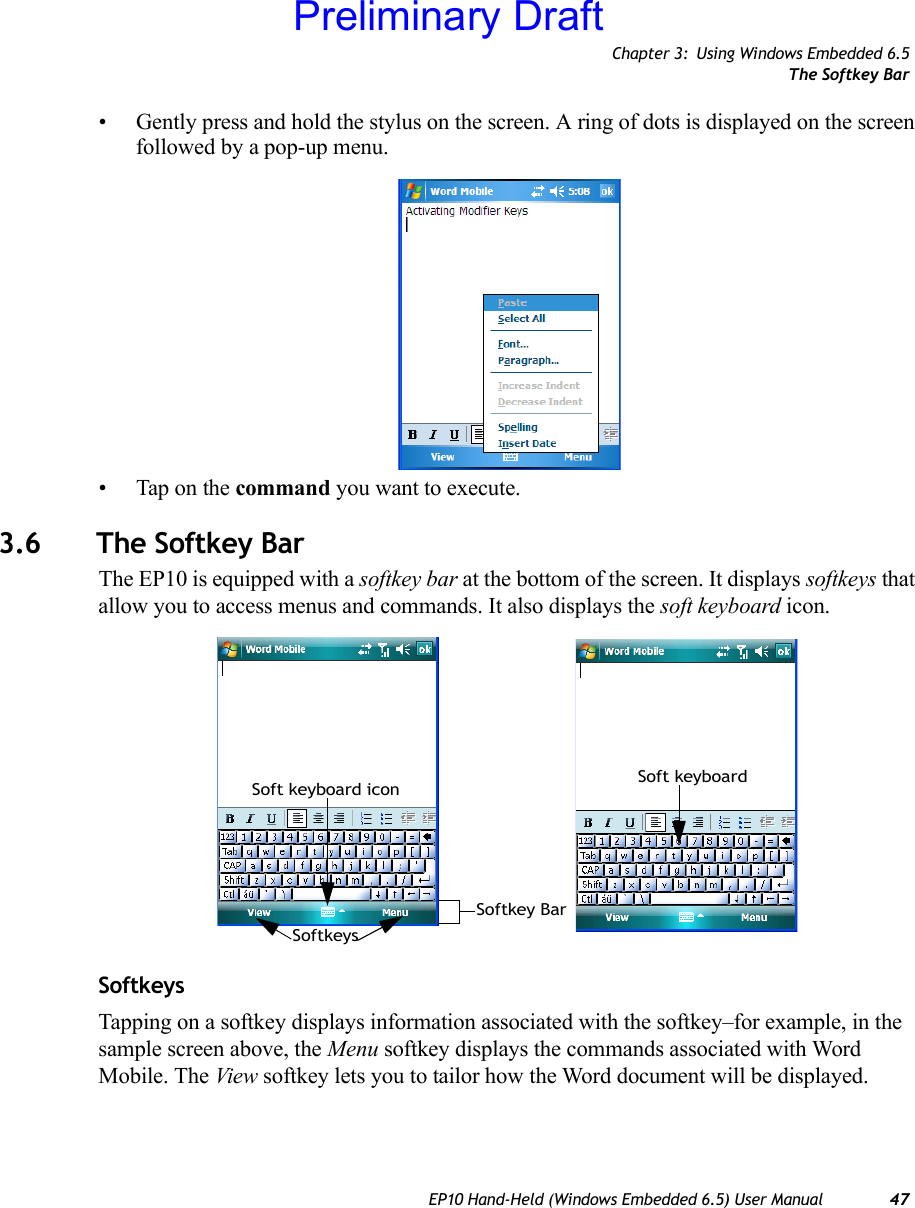 Chapter 3: Using Windows Embedded 6.5The Softkey BarEP10 Hand-Held (Windows Embedded 6.5) User Manual 47• Gently press and hold the stylus on the screen. A ring of dots is displayed on the screen followed by a pop-up menu.• Tap on the command you want to execute.3.6 The Softkey BarThe EP10 is equipped with a softkey bar at the bottom of the screen. It displays softkeys that allow you to access menus and commands. It also displays the soft keyboard icon.SoftkeysTapping on a softkey displays information associated with the softkey–for example, in the sample screen above, the Menu softkey displays the commands associated with Word Mobile. The View softkey lets you to tailor how the Word document will be displayed.Softkey BarSoftkeysSoft keyboard icon Soft keyboardPreliminary Draft