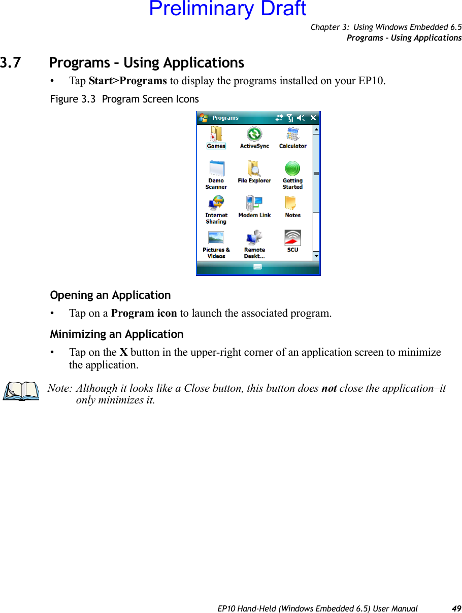 Chapter 3: Using Windows Embedded 6.5Programs – Using ApplicationsEP10 Hand-Held (Windows Embedded 6.5) User Manual 493.7 Programs – Using Applications•Tap Start&gt;Programs to display the programs installed on your EP10.Figure 3.3  Program Screen IconsOpening an Application• Tap on a Program icon to launch the associated program.Minimizing an Application• Tap on the X button in the upper-right corner of an application screen to minimize the application. Note: Although it looks like a Close button, this button does not close the application–it only minimizes it.Preliminary Draft