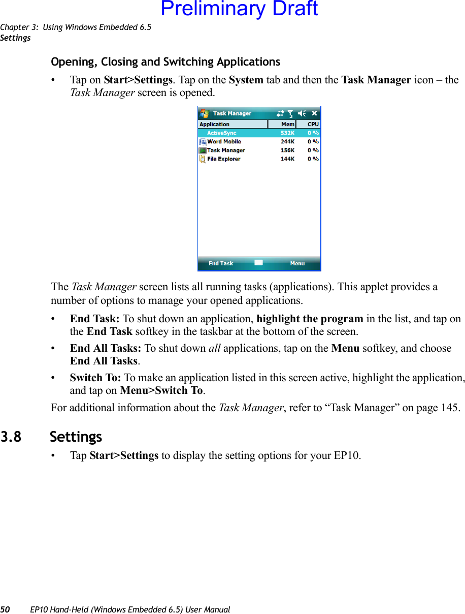 Chapter 3: Using Windows Embedded 6.5Settings50 EP10 Hand-Held (Windows Embedded 6.5) User ManualOpening, Closing and Switching Applications• Tap on Start&gt;Settings. Tap on the System tab and then the Task M a nager icon – the Task Manager screen is opened.The Task Manager screen lists all running tasks (applications). This applet provides a number of options to manage your opened applications. •End Task: To shut down an application, highlight the program in the list, and tap on the End Task softkey in the taskbar at the bottom of the screen.•End All Tasks: To shut down all applications, tap on the Menu softkey, and choose End All Tasks.•Switch To: To make an application listed in this screen active, highlight the application, and tap on Menu&gt;Switch To.For additional information about the Task Manager, refer to “Task Manager” on page 145.3.8 Settings•Tap Start&gt;Settings to display the setting options for your EP10.Preliminary Draft