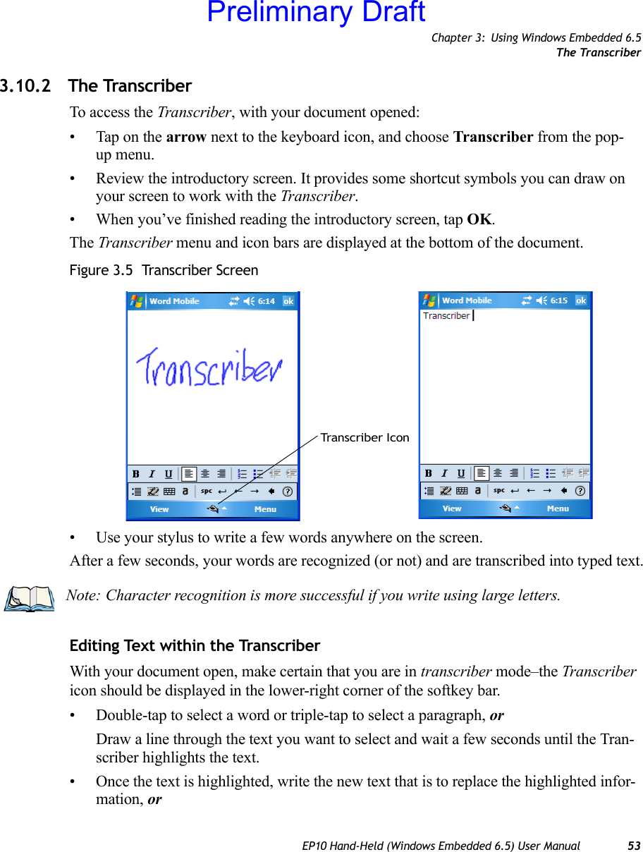 Chapter 3: Using Windows Embedded 6.5The TranscriberEP10 Hand-Held (Windows Embedded 6.5) User Manual 533.10.2 The TranscriberTo access the Transcriber, with your document opened:• Tap on the arrow next to the keyboard icon, and choose Transcriber from the pop-up menu.• Review the introductory screen. It provides some shortcut symbols you can draw on your screen to work with the Transcriber. • When you’ve finished reading the introductory screen, tap OK.The Transcriber menu and icon bars are displayed at the bottom of the document.Figure 3.5  Transcriber Screen• Use your stylus to write a few words anywhere on the screen.After a few seconds, your words are recognized (or not) and are transcribed into typed text.Editing Text within the TranscriberWith your document open, make certain that you are in transcriber mode–the Transcriber icon should be displayed in the lower-right corner of the softkey bar.• Double-tap to select a word or triple-tap to select a paragraph, orDraw a line through the text you want to select and wait a few seconds until the Tran-scriber highlights the text.• Once the text is highlighted, write the new text that is to replace the highlighted infor-mation, orTranscriber IconNote: Character recognition is more successful if you write using large letters.Preliminary Draft