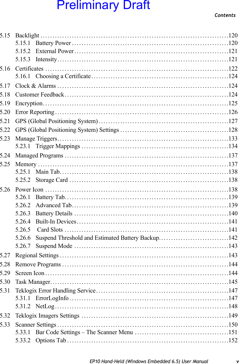 ContentsEP10 Hand-Held (Windows Embedded 6.5) User Manual v5.15 Backlight..............................................................................1205.15.1 Battery Power.................................................................1205.15.2 External Power................................................................1215.15.3 Intensity.......................................................................1215.16 Certificates ............................................................................1225.16.1 Choosing a Certificate.........................................................1245.17 Clock &amp; Alarms .......................................................................1245.18 Customer Feedback....................................................................1245.19 Encryption.............................................................................1255.20 Error Reporting........................................................................1265.21 GPS (Global Positioning System)......................................................1275.22 GPS (Global Positioning System) Settings.............................................1285.23 Manage Triggers.......................................................................1335.23.1 Trigger Mappings .............................................................1345.24 Managed Programs ....................................................................1375.25 Memory ...............................................................................1375.25.1 Main Tab......................................................................1385.25.2 Storage Card ..................................................................1385.26 Power Icon ............................................................................1385.26.1 Battery Tab....................................................................1395.26.2 Advanced Tab.................................................................1395.26.3 Battery Details ................................................................1405.26.4 Built-In Devices...............................................................1415.26.5  Card Slots ....................................................................1415.26.6 Suspend Threshold and Estimated Battery Backup.............................1425.26.7 Suspend Mode ................................................................1435.27 Regional Settings......................................................................1435.28 Remove Programs.....................................................................1445.29 Screen Icon............................................................................1445.30 Task Manager..........................................................................1455.31 Teklogix Error Handling Service.......................................................1475.31.1 ErrorLogInfo..................................................................1475.31.2 NetLog........................................................................1485.32 Teklogix Imagers Settings .............................................................1495.33 Scanner Settings.......................................................................1505.33.1 Bar Code Settings – The Scanner Menu .......................................1515.33.2 Options Tab...................................................................152Preliminary Draft