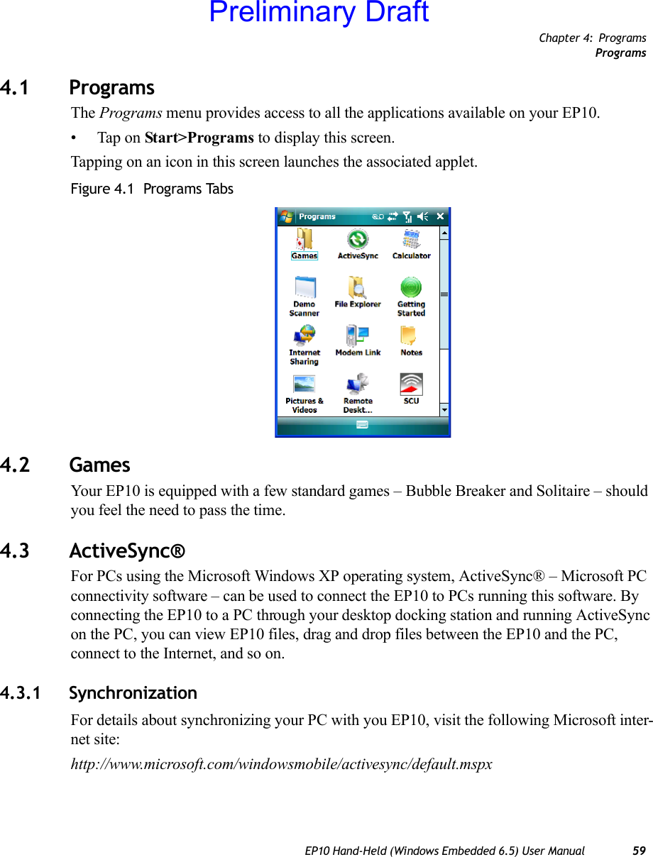 Chapter 4: ProgramsProgramsEP10 Hand-Held (Windows Embedded 6.5) User Manual 594.1 ProgramsThe Programs menu provides access to all the applications available on your EP10.• Tap on Start&gt;Programs to display this screen.Tapping on an icon in this screen launches the associated applet.Figure 4.1  Programs Tabs4.2 GamesYour EP10 is equipped with a few standard games – Bubble Breaker and Solitaire – should you feel the need to pass the time.4.3 ActiveSync®For PCs using the Microsoft Windows XP operating system, ActiveSync® – Microsoft PC connectivity software – can be used to connect the EP10 to PCs running this software. By connecting the EP10 to a PC through your desktop docking station and running ActiveSync on the PC, you can view EP10 files, drag and drop files between the EP10 and the PC, connect to the Internet, and so on.4.3.1 SynchronizationFor details about synchronizing your PC with you EP10, visit the following Microsoft inter-net site:http://www.microsoft.com/windowsmobile/activesync/default.mspxPreliminary Draft