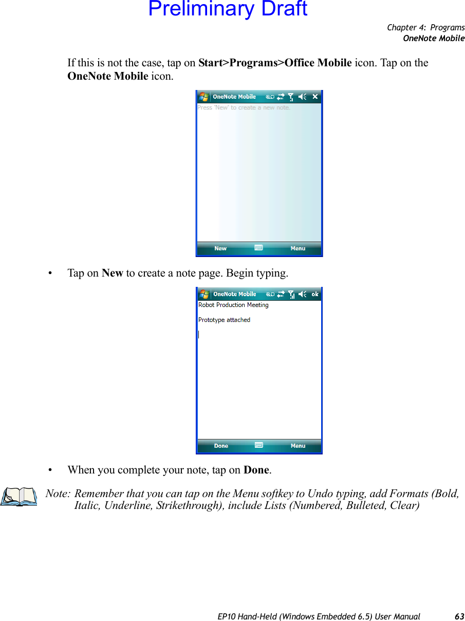 Chapter 4: ProgramsOneNote MobileEP10 Hand-Held (Windows Embedded 6.5) User Manual 63If this is not the case, tap on Start&gt;Programs&gt;Office Mobile icon. Tap on the OneNote Mobile icon.• Tap on New to create a note page. Begin typing.• When you complete your note, tap on Done.Note: Remember that you can tap on the Menu softkey to Undo typing, add Formats (Bold, Italic, Underline, Strikethrough), include Lists (Numbered, Bulleted, Clear)Preliminary Draft