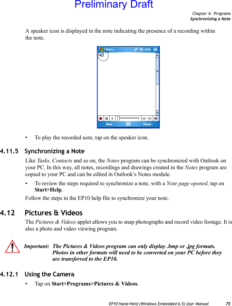 Chapter 4: ProgramsSynchronizing a NoteEP10 Hand-Held (Windows Embedded 6.5) User Manual 75A speaker icon is displayed in the note indicating the presence of a recording within the note.• To play the recorded note, tap on the speaker icon.4.11.5 Synchronizing a NoteLike Tasks, Contacts and so on, the Notes program can be synchronized with Outlook on your PC. In this way, all notes, recordings and drawings created in the Notes program are copied to your PC and can be edited in Outlook’s Notes module.• To review the steps required to synchronize a note, with a Note page opened, tap on Start&gt;Help. Follow the steps in the EP10 help file to synchronize your note.4.12 Pictures &amp; VideosThe Pictures &amp; Videos applet allows you to snap photographs and record video footage. It is also a photo and video viewing program. 4.12.1 Using the Camera• Tap on Start&gt;Programs&gt;Pictures &amp; Videos.Important: The Pictures &amp; Videos program can only display .bmp or .jpg formats. Photos in other formats will need to be converted on your PC before they are transferred to the EP10.Preliminary Draft