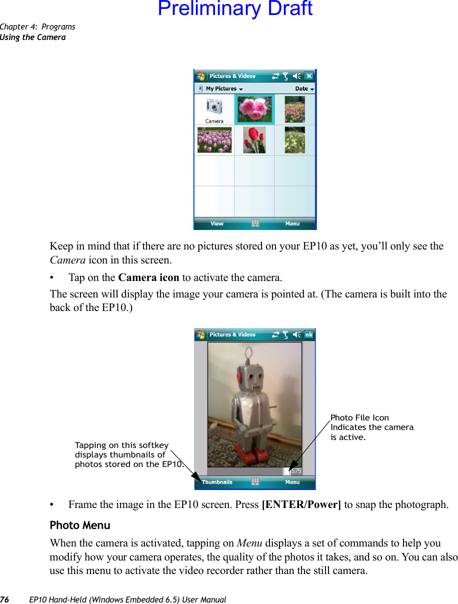 Chapter 4: ProgramsUsing the Camera76 EP10 Hand-Held (Windows Embedded 6.5) User ManualKeep in mind that if there are no pictures stored on your EP10 as yet, you’ll only see the Camera icon in this screen.• Tap on the Camera icon to activate the camera.The screen will display the image your camera is pointed at. (The camera is built into the back of the EP10.)• Frame the image in the EP10 screen. Press [ENTER/Power] to snap the photograph.Photo MenuWhen the camera is activated, tapping on Menu displays a set of commands to help you modify how your camera operates, the quality of the photos it takes, and so on. You can also use this menu to activate the video recorder rather than the still camera.Photo File IconIndicates the camerais active.Tapping on this softkeydisplays thumbnails ofphotos stored on the EP10.Preliminary Draft