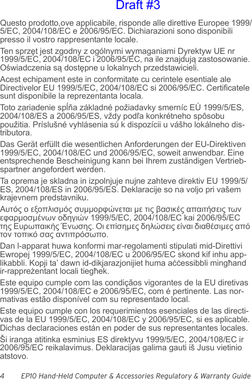 4 EP10 Hand-Held Computer &amp; Accessories Regulatory &amp; Warranty GuideQuesto prodotto,ove applicabile, risponde alle direttive Europee 1999/5/EC, 2004/108/EC e 2006/95/EC. Dichiarazioni sono disponibili presso il vostro rappresentante locale.Ten s przęt jest zgodny z ogólnymi wymaganiami Dyrektyw UE nr 1999/5/EC, 2004/108/EC i 2006/95/EC, na ile znajdują zastosowanie. Oświadczenia są dostępne u lokalnych przedstawicieli.Acest echipament este in conformitate cu cerintele esentiale ale Directivelor EU 1999/5/EC, 2004/108/EC si 2006/95/EC. Certificatele sunt disponibile la reprezentanta locala.Toto zariadenie spĺňa základné požiadavky smerníc EÚ 1999/5/ES, 2004/108/ES a 2006/95/ES, vždy podľa konkrétneho spôsobu použitia. Príslušné vyhlásenia sú k dispozícii u vášho lokálneho dis-tributora.Das Gerät erfüllt die wesentlichen Anforderungen der EU-Direktiven 1999/5/EC, 2004/108/EC und 2006/95/EC, soweit anwendbar. Eine entsprechende Bescheinigung kann bei Ihrem zuständigen Vertrieb-spartner angefordert werden.Ta oprema je skladna in izpolnjuje nujne zahteve direktiv EU 1999/5/ES, 2004/108/ES in 2006/95/ES. Deklaracije so na voljo pri vašem krajevnem predstavniku.Αυτός ο εξοπλισμός συμμορφώνεται με τις βασικές απαιτήσεις των εφαρμοσμένων οδηγιών 1999/5/EC, 2004/108/EC kai 2006/95/EC της Ευρωπαικής Ένωσης. Οι επίσημες δηλώσεις είναι διαθέσιμες από τον τοπικό σας αντιπρόσωπο.Dan l-apparat huwa konformi mar-regolamenti stipulati mid-Direttivi Ewropej 1999/5/EC, 2004/108/EC u 2006/95/EC skond kif inhu app-likabbli. Kopji ta’ dawn id-dikjarazjonijiet huma aċċessibbli mingħand ir-rappreżentant locali tiegħek.Este equipo cumple com las condiçãos vigorantes de la EU diretivas 1999/5/EC, 2004/108/EC e 2006/95/EC, com é pertinente. Las nor-mativas estão disponível com su representado local.Este equipo cumple con los requerimientos esenciales de las directi-vas de la EU 1999/5/EC, 2004/108/EC y 2006/95/EC, si es aplicable. Dichas declaraciones están en poder de sus representantes locales.Ši iranga atitinka esminius ES direktyvu 1999/5/EC, 2004/108/EC ir 2006/95/EC reikalavimus. Deklaracijas galima gauti iš Jusu vietinio atstovo.Draft #3