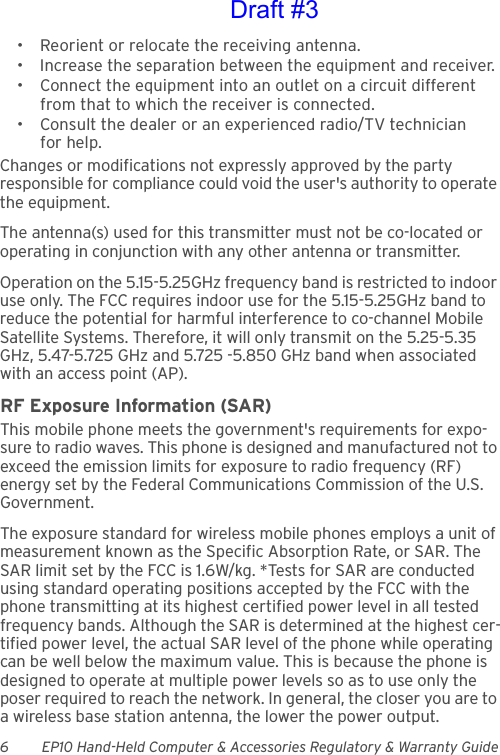 6 EP10 Hand-Held Computer &amp; Accessories Regulatory &amp; Warranty Guide• Reorient or relocate the receiving antenna.• Increase the separation between the equipment and receiver.• Connect the equipment into an outlet on a circuit different from that to which the receiver is connected.• Consult the dealer or an experienced radio/TV technician for help.Changes or modifications not expressly approved by the party responsible for compliance could void the user&apos;s authority to operate the equipment.The antenna(s) used for this transmitter must not be co-located or operating in conjunction with any other antenna or transmitter.Operation on the 5.15-5.25GHz frequency band is restricted to indoor use only. The FCC requires indoor use for the 5.15-5.25GHz band to reduce the potential for harmful interference to co-channel Mobile Satellite Systems. Therefore, it will only transmit on the 5.25-5.35 GHz, 5.47-5.725 GHz and 5.725 -5.850 GHz band when associated with an access point (AP). RF Exposure Information (SAR)This mobile phone meets the government&apos;s requirements for expo-sure to radio waves. This phone is designed and manufactured not to exceed the emission limits for exposure to radio frequency (RF) energy set by the Federal Communications Commission of the U.S. Government. The exposure standard for wireless mobile phones employs a unit of measurement known as the Specific Absorption Rate, or SAR. The SAR limit set by the FCC is 1.6W/kg. *Tests for SAR are conducted using standard operating positions accepted by the FCC with the phone transmitting at its highest certified power level in all tested frequency bands. Although the SAR is determined at the highest cer-tified power level, the actual SAR level of the phone while operating can be well below the maximum value. This is because the phone is designed to operate at multiple power levels so as to use only the poser required to reach the network. In general, the closer you are to a wireless base station antenna, the lower the power output.Draft #3