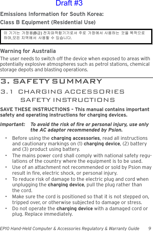 EP10 Hand-Held Computer &amp; Accessories Regulatory &amp; Warranty Guide 9Emissions Information for South Korea:Class B Equipment (Residential Use)Warning for AustraliaThe user needs to switch off the device when exposed to areas with potentially explosive atmospheres such as petrol stations, chemical storage depots and blasting operations.3 .   SA F E T Y  S U M MA R Y                                         3.1  CHARGING ACCESSORIES SAFETY INSTRUCTIONSSAVE THESE INSTRUCTIONS – This manual contains important safety and operating instructions for charging devices.Important: To avoid the risk of fire or personal injury, use only the AC adaptor recommended by Psion.• Before using the charging accessories, read all instructions and cautionary markings on (1) charging device, (2) battery and (3) product using battery.• The mains power cord shall comply with national safety regu-lations of the country where the equipment is to be used.• Use of an attachment not recommended or sold by Psion may result in fire, electric shock, or personal injury.• To reduce risk of damage to the electric plug and cord when unplugging the charging device, pull the plug rather than the cord.• Make sure the cord is positioned so that it is not stepped on, tripped over, or otherwise subjected to damage or stress.• Do not operate the charging device with a damaged cord or plug. Replace immediately.이 기기는 가정용(B급) 전자파적합기기로서 주로 가정에서 사용하는 것을 목적으로 하며,모든 지역에서 사용할 수 있습니다. Draft #3