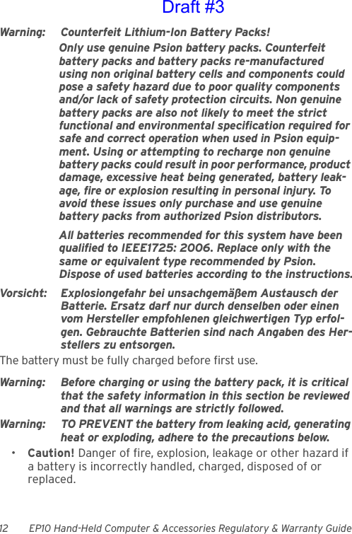 12 EP10 Hand-Held Computer &amp; Accessories Regulatory &amp; Warranty GuideWarning: Counterfeit Lithium-Ion Battery Packs!Only use genuine Psion battery packs. Counterfeit battery packs and battery packs re-manufactured using non original battery cells and components could pose a safety hazard due to poor quality components and/or lack of safety protection circuits. Non genuine battery packs are also not likely to meet the strict functional and environmental specification required for safe and correct operation when used in Psion equip-ment. Using or attempting to recharge non genuine battery packs could result in poor performance, product damage, excessive heat being generated, battery leak-age, fire or explosion resulting in personal injury. To avoid these issues only purchase and use genuine battery packs from authorized Psion distributors.All batteries recommended for this system have been qualified to IEEE1725: 2006. Replace only with the same or equivalent type recommended by Psion. Dispose of used batteries according to the instructions.Vorsicht: Explosiongefahr bei unsachgemäßem Austausch der Batterie. Ersatz darf nur durch denselben oder einen vom Hersteller empfohlenen gleichwertigen Typ erfol-gen. Gebrauchte Batterien sind nach Angaben des Her-stellers zu entsorgen.The battery must be fully charged before first use.Warning: Before charging or using the battery pack, it is critical that the safety information in this section be reviewed and that all warnings are strictly followed.Warning: TO PREVENT the battery from leaking acid, generating heat or exploding, adhere to the precautions below.•Caution! Danger of fire, explosion, leakage or other hazard if a battery is incorrectly handled, charged, disposed of or replaced.Draft #3