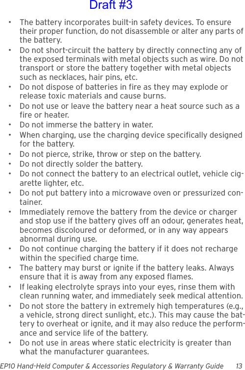 EP10 Hand-Held Computer &amp; Accessories Regulatory &amp; Warranty Guide 13• The battery incorporates built-in safety devices. To ensure their proper function, do not disassemble or alter any parts of the battery.• Do not short-circuit the battery by directly connecting any of the exposed terminals with metal objects such as wire. Do not transport or store the battery together with metal objects such as necklaces, hair pins, etc.• Do not dispose of batteries in fire as they may explode or release toxic materials and cause burns.• Do not use or leave the battery near a heat source such as a fire or heater.• Do not immerse the battery in water.• When charging, use the charging device specifically designed for the battery.• Do not pierce, strike, throw or step on the battery.• Do not directly solder the battery.• Do not connect the battery to an electrical outlet, vehicle cig-arette lighter, etc.• Do not put battery into a microwave oven or pressurized con-tainer.• Immediately remove the battery from the device or charger and stop use if the battery gives off an odour, generates heat, becomes discoloured or deformed, or in any way appears abnormal during use.• Do not continue charging the battery if it does not recharge within the specified charge time.• The battery may burst or ignite if the battery leaks. Always ensure that it is away from any exposed flames. • If leaking electrolyte sprays into your eyes, rinse them with clean running water, and immediately seek medical attention.• Do not store the battery in extremely high temperatures (e.g., a vehicle, strong direct sunlight, etc.). This may cause the bat-tery to overheat or ignite, and it may also reduce the perform-ance and service life of the battery.• Do not use in areas where static electricity is greater than what the manufacturer guarantees.Draft #3