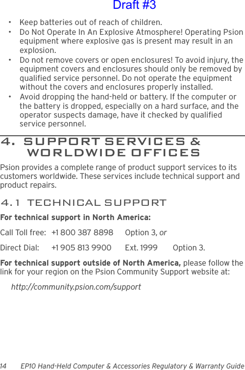 14 EP10 Hand-Held Computer &amp; Accessories Regulatory &amp; Warranty Guide• Keep batteries out of reach of children.• Do Not Operate In An Explosive Atmosphere! Operating Psion equipment where explosive gas is present may result in an explosion.• Do not remove covers or open enclosures! To avoid injury, the equipment covers and enclosures should only be removed by qualified service personnel. Do not operate the equipment without the covers and enclosures properly installed.• Avoid dropping the hand-held or battery. If the computer or the battery is dropped, especially on a hard surface, and the operator suspects damage, have it checked by qualified service personnel.4.  SUPPORT SERVICES &amp;             WORLDWIDE OFFICESPsion provides a complete range of product support services to its customers worldwide. These services include technical support and product repairs.4.1  TECHNICAL SUPPORTFor technical support in North America:Call Toll free: +1 800 387 8898 Option 3, or Direct Dial: +1 905 813 9900 Ext. 1999 Option 3.For technical support outside of North America, please follow the link for your region on the Psion Community Support website at:http://community.psion.com/supportDraft #3