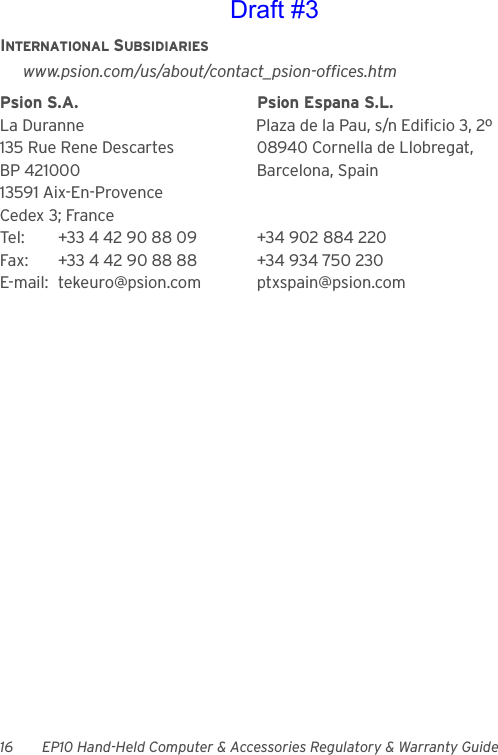 16 EP10 Hand-Held Computer &amp; Accessories Regulatory &amp; Warranty GuideINTERNATIONAL SUBSIDIARIESwww.psion.com/us/about/contact_psion-offices.htmPsion S.A. Psion Espana S.L.La Duranne Plaza de la Pau, s/n Edificio 3, 2º 135 Rue Rene Descartes 08940 Cornella de Llobregat,BP 421000 Barcelona, Spain13591 Aix-En-ProvenceCedex 3; FranceTel: +33 4 42 90 88 09 +34 902 884 220Fax: +33 4 42 90 88 88 +34 934 750 230E-mail: tekeuro@psion.com ptxspain@psion.comDraft #3