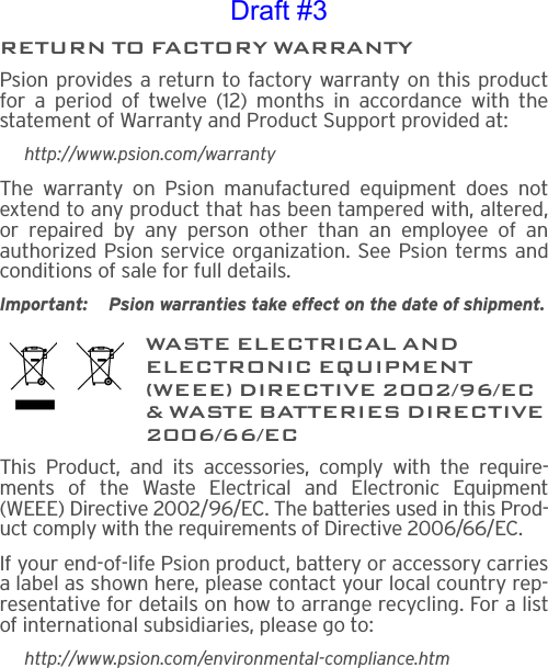 RETURN TO FACTORY WARRANTYPsion provides a return to factory warranty on this productfor a period of twelve (12) months in accordance with thestatement of Warranty and Product Support provided at:http://www.psion.com/warrantyThe warranty on Psion manufactured equipment does notextend to any product that has been tampered with, altered,or repaired by any person other than an employee of anauthorized Psion service organization. See Psion terms andconditions of sale for full details.Important: Psion warranties take effect on the date of shipment.WASTE ELECTRICAL AND ELECTRONIC EQUIPMENT (WEEE) DIRECTIVE 2002/96/EC &amp; WASTE BATTERIES DIRECTIVE 2006/66/ECThis Product, and its accessories, comply with the require-ments of the Waste Electrical and Electronic Equipment(WEEE) Directive 2002/96/EC. The batteries used in this Prod-uct comply with the requirements of Directive 2006/66/EC.If your end-of-life Psion product, battery or accessory carriesa label as shown here, please contact your local country rep-resentative for details on how to arrange recycling. For a listof international subsidiaries, please go to:http://www.psion.com/environmental-compliance.htmDraft #3