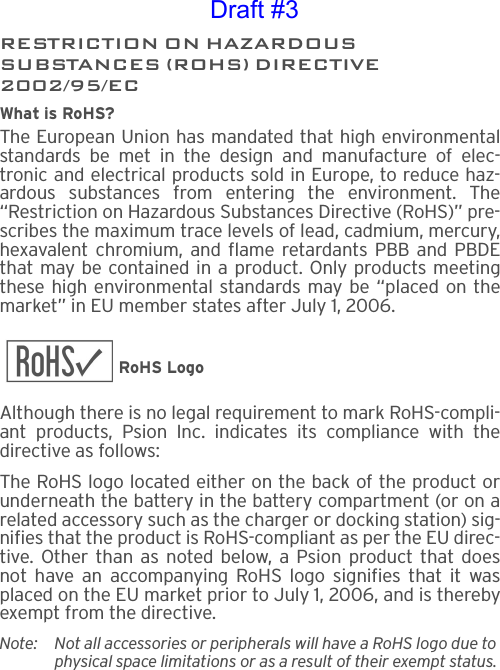 RESTRICTION ON HAZARDOUS SUBSTANCES (ROHS) DIRECTIVE2002/95/ECWhat is RoHS?The European Union has mandated that high environmentalstandards be met in the design and manufacture of elec-tronic and electrical products sold in Europe, to reduce haz-ardous substances from entering the environment. The“Restriction on Hazardous Substances Directive (RoHS)” pre-scribes the maximum trace levels of lead, cadmium, mercury,hexavalent chromium, and flame retardants PBB and PBDEthat may be contained in a product. Only products meetingthese high environmental standards may be “placed on themarket” in EU member states after July 1, 2006.RoHS LogoAlthough there is no legal requirement to mark RoHS-compli-ant products, Psion Inc. indicates its compliance with thedirective as follows: The RoHS logo located either on the back of the product orunderneath the battery in the battery compartment (or on arelated accessory such as the charger or docking station) sig-nifies that the product is RoHS-compliant as per the EU direc-tive. Other than as noted below, a Psion product that doesnot have an accompanying RoHS logo signifies that it wasplaced on the EU market prior to July 1, 2006, and is therebyexempt from the directive.Note: Not all accessories or peripherals will have a RoHS logo due to physical space limitations or as a result of their exempt status. Draft #3