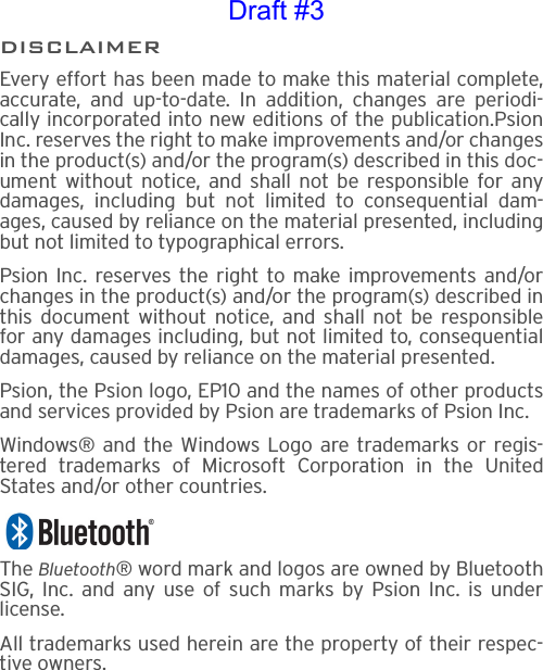 DISCLAIMEREvery effort has been made to make this material complete,accurate, and up-to-date. In addition, changes are periodi-cally incorporated into new editions of the publication.PsionInc. reserves the right to make improvements and/or changesin the product(s) and/or the program(s) described in this doc-ument without notice, and shall not be responsible for anydamages, including but not limited to consequential dam-ages, caused by reliance on the material presented, includingbut not limited to typographical errors.Psion Inc. reserves the right to make improvements and/orchanges in the product(s) and/or the program(s) described inthis document without notice, and shall not be responsiblefor any damages including, but not limited to, consequentialdamages, caused by reliance on the material presented.Psion, the Psion logo, EP10 and the names of other productsand services provided by Psion are trademarks of Psion Inc.Windows® and the Windows Logo are trademarks or regis-tered trademarks of Microsoft Corporation in the UnitedStates and/or other countries.The Bluetooth® word mark and logos are owned by BluetoothSIG, Inc. and any use of such marks by Psion Inc. is underlicense.All trademarks used herein are the property of their respec-tive owners.Draft #3