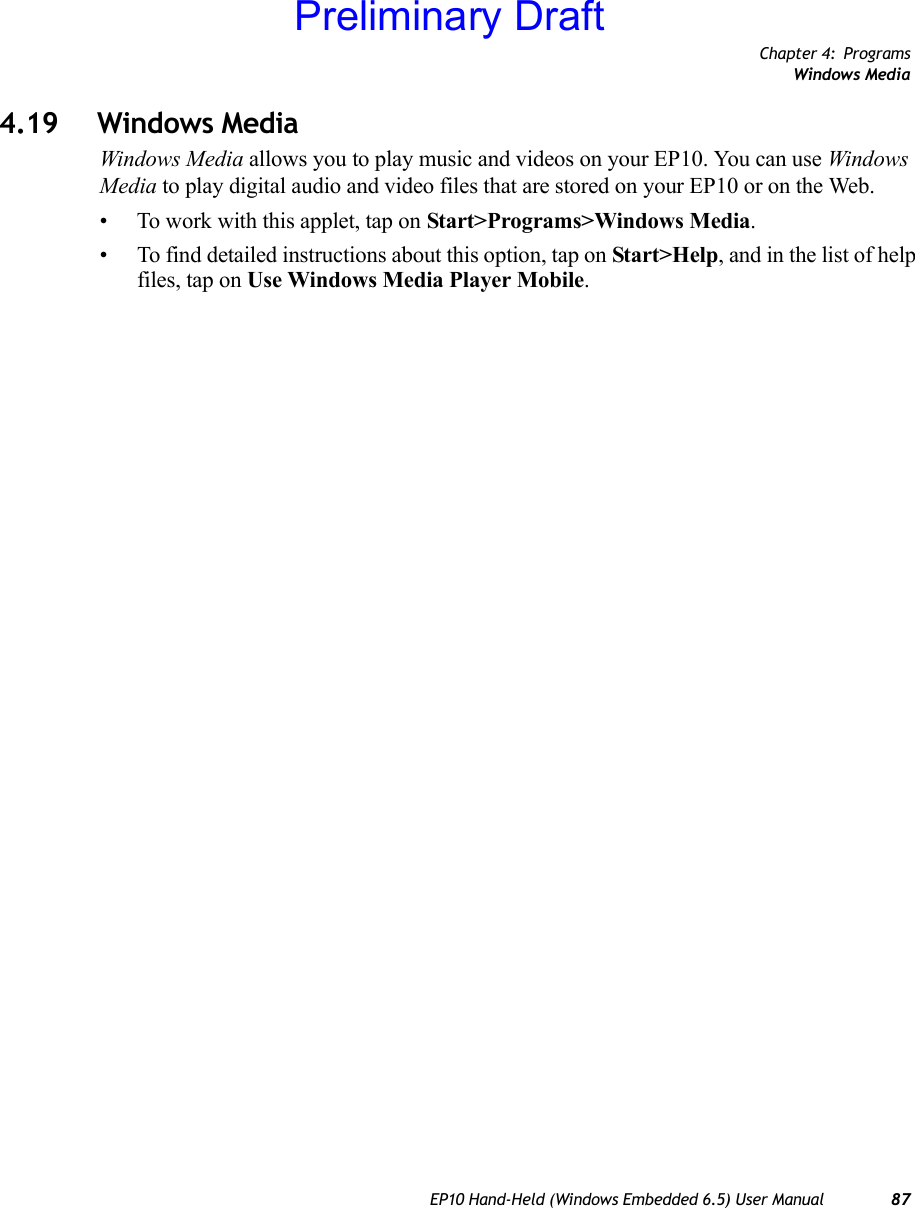 Chapter 4: ProgramsWindows MediaEP10 Hand-Held (Windows Embedded 6.5) User Manual 874.19 Windows MediaWindows Media allows you to play music and videos on your EP10. You can use Windows Media to play digital audio and video files that are stored on your EP10 or on the Web.• To work with this applet, tap on Start&gt;Programs&gt;Windows Media.• To find detailed instructions about this option, tap on Start&gt;Help, and in the list of help files, tap on Use Windows Media Player Mobile.Preliminary Draft