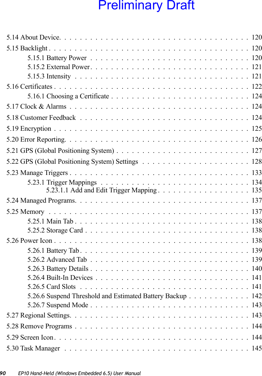 90 EP10 Hand-Held (Windows Embedded 6.5) User Manual5.14 About Device.....................................1205.15 Backlight.......................................1205.15.1 Battery Power...............................1205.15.2 External Power...............................1215.15.3 Intensity..................................1215.16 Certificates......................................1225.16.1 Choosing a Certificate . ..........................1245.17 Clock &amp; Alarms...................................1245.18 Customer Feedback .................................1245.19 Encryption......................................1255.20 Error Reporting....................................1265.21 GPS (Global Positioning System)..........................1275.22 GPS (Global Positioning System) Settings.....................1285.23 Manage Triggers...................................1335.23.1 Trigger Mappings.............................1345.23.1.1 Add and Edit Trigger Mapping..................1355.24 Managed Programs..................................1375.25 Memory .......................................1375.25.1 Main Tab..................................1385.25.2 Storage Card................................1385.26 Power Icon......................................1385.26.1 Battery Tab.................................1395.26.2 Advanced Tab...............................1395.26.3 Battery Details...............................1405.26.4 Built-In Devices..............................1415.26.5 Card Slots .................................1415.26.6 Suspend Threshold and Estimated Battery Backup............1425.26.7 Suspend Mode...............................1435.27 Regional Settings...................................1435.28 Remove Programs..................................1445.29 Screen Icon......................................1445.30 Task Manager ....................................145Preliminary Draft