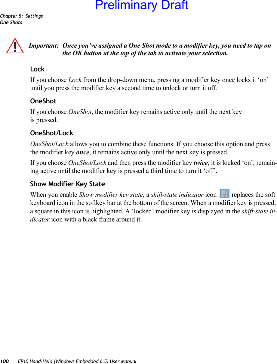 Chapter 5: SettingsOne Shots100 EP10 Hand-Held (Windows Embedded 6.5) User ManualLockIf you choose Lock from the drop-down menu, pressing a modifier key once locks it ‘on’ until you press the modifier key a second time to unlock or turn it off. OneShotIf you choose OneShot, the modifier key remains active only until the next key is pressed.OneShot/LockOneShot/Lock allows you to combine these functions. If you choose this option and press the modifier key once, it remains active only until the next key is pressed. If you choose OneShot/Lock and then press the modifier key twice, it is locked ‘on’, remain-ing active until the modifier key is pressed a third time to turn it ‘off’.Show Modifier Key StateWhen you enable Show modifier key state, a shift-state indicator icon  replaces the soft keyboard icon in the softkey bar at the bottom of the screen. When a modifier key is pressed, a square in this icon is highlighted. A ‘locked’ modifier key is displayed in the shift-state in-dicator icon with a black frame around it.Important: Once you’ve assigned a One Shot mode to a modifier key, you need to tap on the OK button at the top of the tab to activate your selection.Preliminary Draft