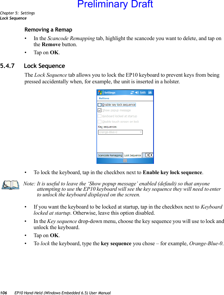 Chapter 5: SettingsLock Sequence106 EP10 Hand-Held (Windows Embedded 6.5) User ManualRemoving a Remap•In the Scancode Remapping tab, highlight the scancode you want to delete, and tap on the Remove button.• Tap on OK.5.4.7 Lock SequenceThe Lock Sequence tab allows you to lock the EP10 keyboard to prevent keys from being pressed accidentally when, for example, the unit is inserted in a holster.• To lock the keyboard, tap in the checkbox next to Enable key lock sequence.• If you want the keyboard to be locked at startup, tap in the checkbox next to Keyboard locked at startup. Otherwise, leave this option disabled.•In the Key sequence drop-down menu, choose the key sequence you will use to lock and unlock the keyboard.• Tap on OK.•To lock the keyboard, type the key sequence you chose – for example, Orange-Blue-0.Note: It is useful to leave the ‘Show popup message’ enabled (default) so that anyone attempting to use the EP10 keyboard will see the key sequence they will need to enter to unlock the keyboard displayed on the screen.Preliminary Draft