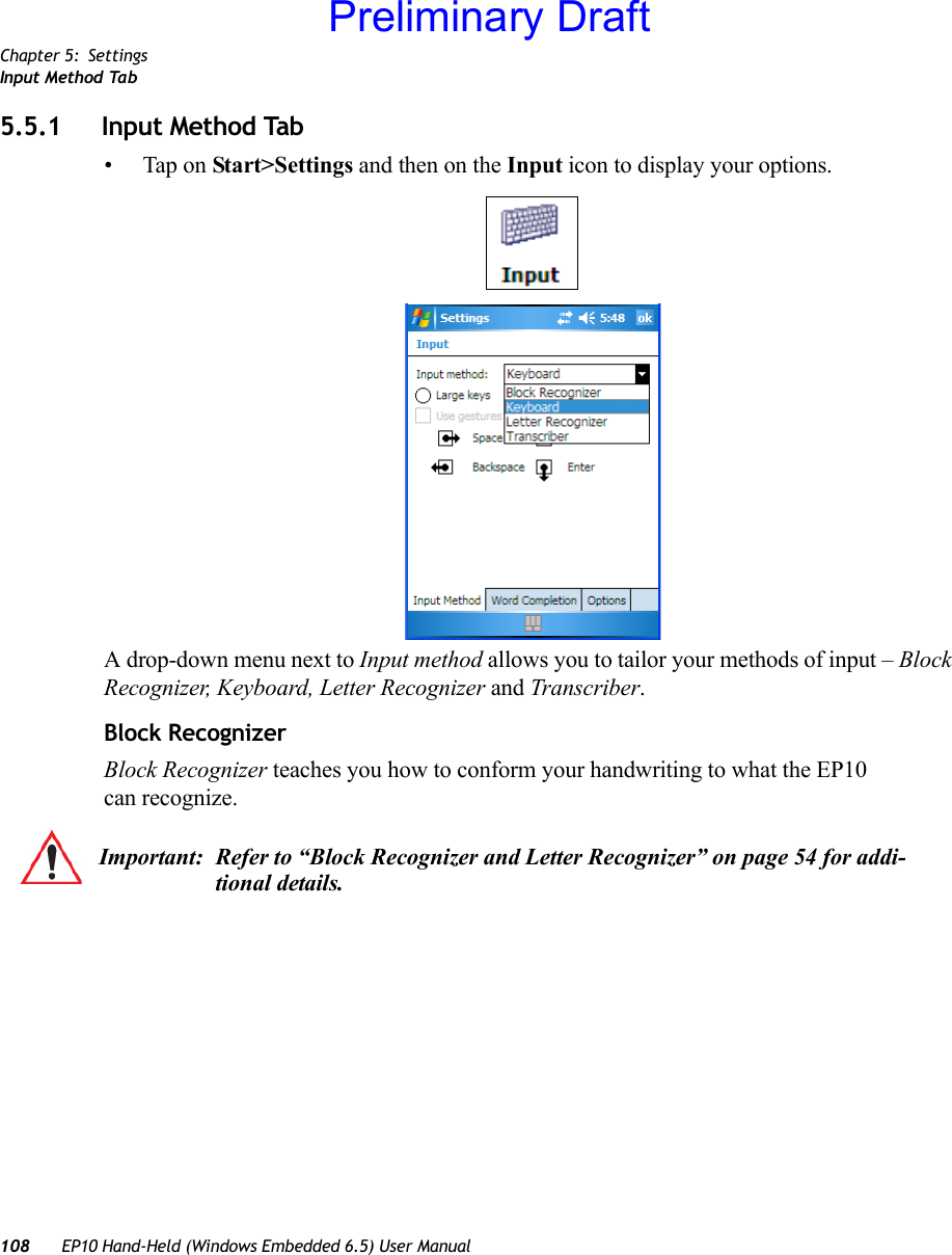 Chapter 5: SettingsInput Method Tab108 EP10 Hand-Held (Windows Embedded 6.5) User Manual5.5.1 Input Method Tab• Tap on Start&gt;Settings and then on the Input icon to display your options.A drop-down menu next to Input method allows you to tailor your methods of input – Block Recognizer, Keyboard, Letter Recognizer and Transcriber.Block RecognizerBlock Recognizer teaches you how to conform your handwriting to what the EP10 can recognize. Important: Refer to “Block Recognizer and Letter Recognizer” on page 54 for addi-tional details.Preliminary Draft