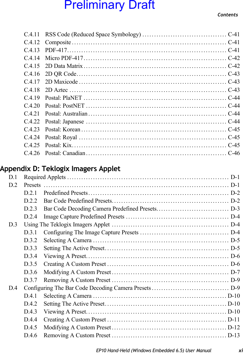 ContentsEP10 Hand-Held (Windows Embedded 6.5) User Manual xiC.4.11  RSS Code (Reduced Space Symbology) .................................... C-41C.4.12  Composite.................................................................. C-41C.4.13  PDF-417.................................................................... C-41C.4.14  Micro PDF-417............................................................. C-42C.4.15  2D Data Matrix............................................................. C-42C.4.16  2D QR Code................................................................ C-43C.4.17  2D Maxicode............................................................... C-43C.4.18  2D Aztec ................................................................... C-43C.4.19  Postal: PlaNET ............................................................. C-44C.4.20  Postal: PostNET............................................................ C-44C.4.21  Postal: Australian........................................................... C-44C.4.22  Postal: Japanese ............................................................ C-44C.4.23  Postal: Korean.............................................................. C-45C.4.24  Postal: Royal ............................................................... C-45C.4.25  Postal: Kix.................................................................. C-45C.4.26  Postal: Canadian............................................................ C-46Appendix D: Teklogix Imagers AppletD.1 Required Applets ..................................................................... D-1D.2 Presets ............................................................................... D-1D.2.1 Predefined Presets............................................................ D-2D.2.2 Bar Code Predefined Presets.................................................. D-2D.2.3 Bar Code Decoding Camera Predefined Presets............................... D-3D.2.4 Image Capture Predefined Presets ............................................ D-4D.3 Using The Teklogix Imagers Applet .................................................. D-4D.3.1 Configuring The Image Capture Presets ...................................... D-4D.3.2 Selecting A Camera.......................................................... D-5D.3.3 Setting The Active Preset..................................................... D-5D.3.4 Viewing A Preset............................................................. D-6D.3.5 Creating A Custom Preset.................................................... D-6D.3.6 Modifying A Custom Preset.................................................. D-7D.3.7 Removing A Custom Preset .................................................. D-9D.4 Configuring The Bar Code Decoding Camera Presets................................. D-9D.4.1 Selecting A Camera.........................................................D-10D.4.2 Setting The Active Preset....................................................D-10D.4.3 Viewing A Preset............................................................D-10D.4.4 Creating A Custom Preset...................................................D-11D.4.5 Modifying A Custom Preset.................................................D-12D.4.6 Removing A Custom Preset ................................................. D-13Preliminary Draft