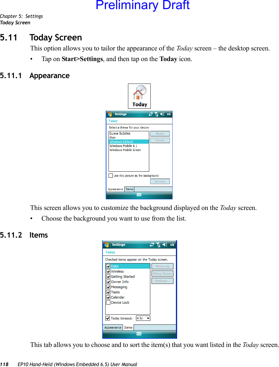 Chapter 5: SettingsToda y  Sc re en118 EP10 Hand-Held (Windows Embedded 6.5) User Manual5.11 Today ScreenThis option allows you to tailor the appearance of the Today screen – the desktop screen.• Tap on Start&gt;Settings, and then tap on the Today icon.5.11.1 AppearanceThis screen allows you to customize the background displayed on the Today screen.• Choose the background you want to use from the list.5.11.2 ItemsThis tab allows you to choose and to sort the item(s) that you want listed in the Today screen.Preliminary Draft