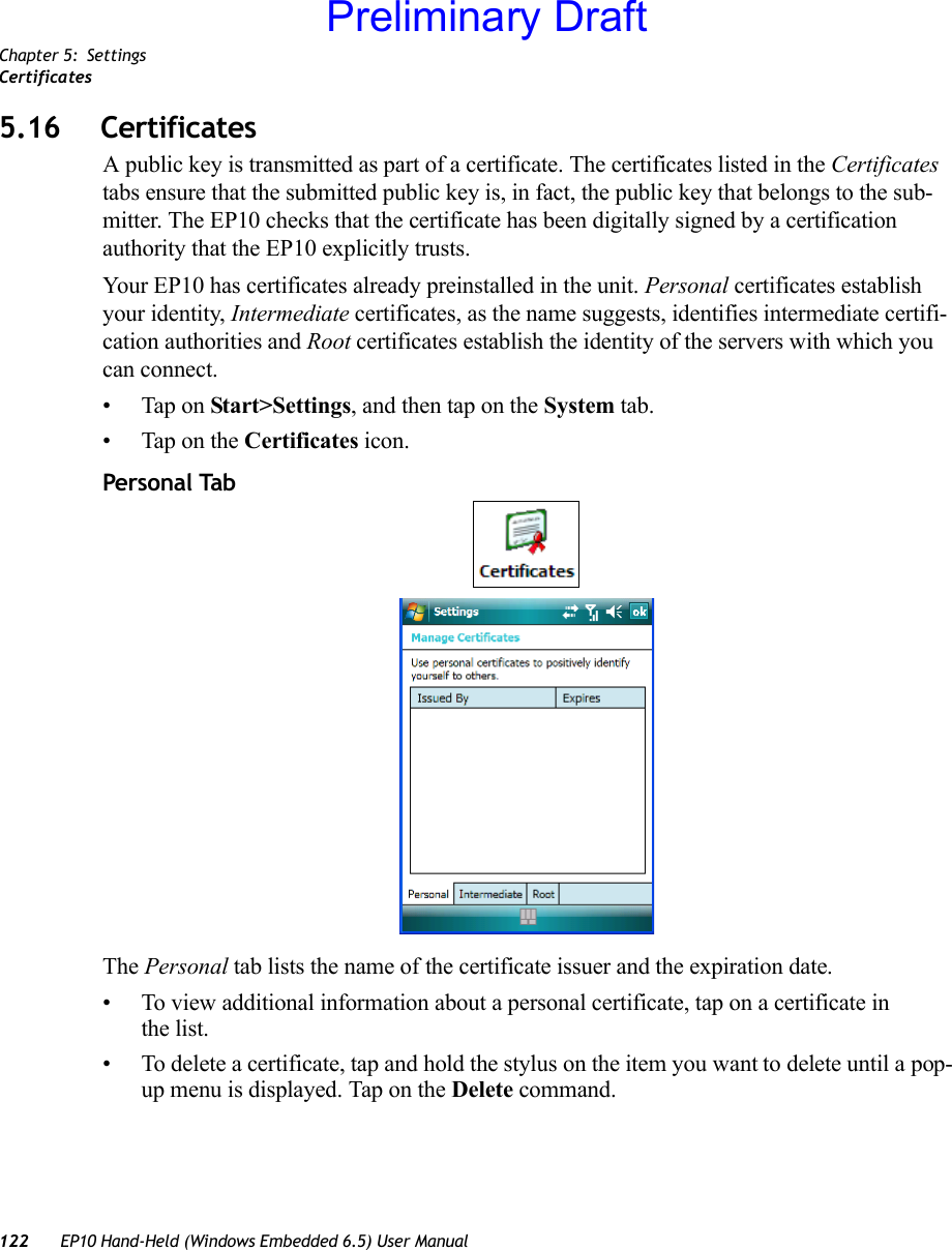 Chapter 5: SettingsCertificates122 EP10 Hand-Held (Windows Embedded 6.5) User Manual5.16 CertificatesA public key is transmitted as part of a certificate. The certificates listed in the Certificates tabs ensure that the submitted public key is, in fact, the public key that belongs to the sub-mitter. The EP10 checks that the certificate has been digitally signed by a certification authority that the EP10 explicitly trusts.Your EP10 has certificates already preinstalled in the unit. Personal certificates establish your identity, Intermediate certificates, as the name suggests, identifies intermediate certifi-cation authorities and Root certificates establish the identity of the servers with which you can connect.• Tap on Start&gt;Settings, and then tap on the System tab.• Tap on the Certificates icon.Personal TabThe Personal tab lists the name of the certificate issuer and the expiration date. • To view additional information about a personal certificate, tap on a certificate in the list.• To delete a certificate, tap and hold the stylus on the item you want to delete until a pop-up menu is displayed. Tap on the Delete command.Preliminary Draft