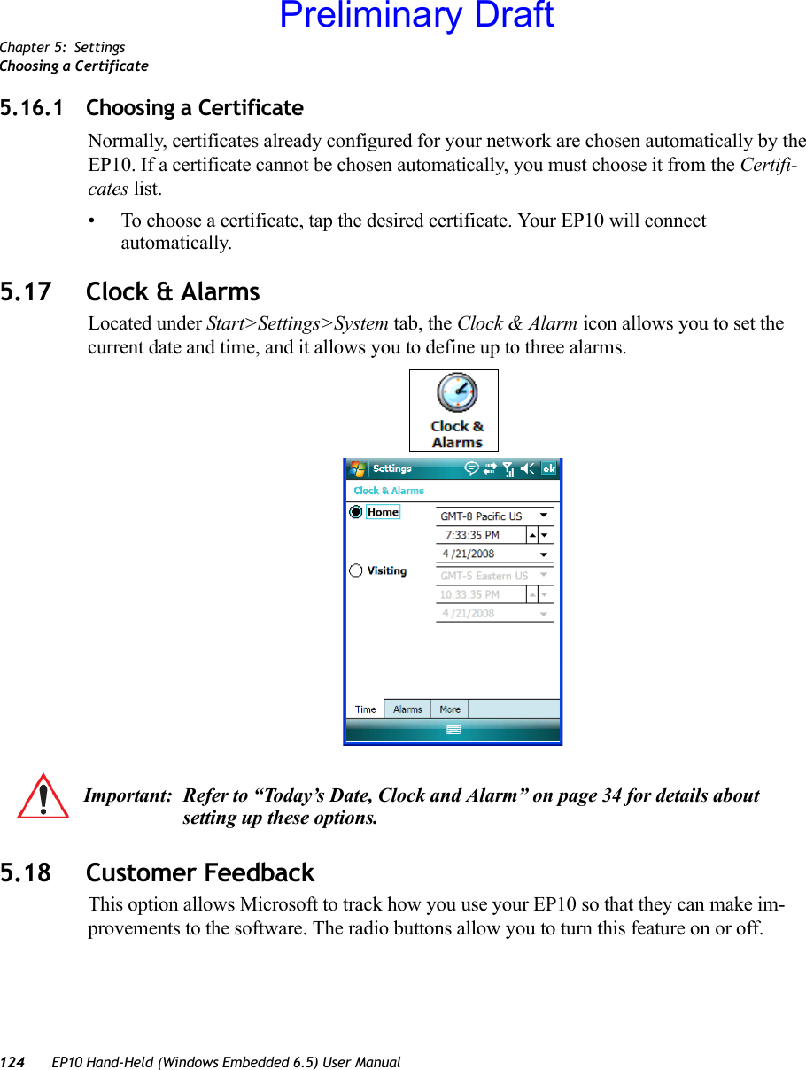 Chapter 5: SettingsChoosing a Certificate124 EP10 Hand-Held (Windows Embedded 6.5) User Manual5.16.1 Choosing a CertificateNormally, certificates already configured for your network are chosen automatically by the EP10. If a certificate cannot be chosen automatically, you must choose it from the Certifi-cates list.• To choose a certificate, tap the desired certificate. Your EP10 will connect automatically.5.17 Clock &amp; AlarmsLocated under Start&gt;Settings&gt;System tab, the Clock &amp; Alarm icon allows you to set the current date and time, and it allows you to define up to three alarms.5.18 Customer FeedbackThis option allows Microsoft to track how you use your EP10 so that they can make im-provements to the software. The radio buttons allow you to turn this feature on or off.Important: Refer to “Today’s Date, Clock and Alarm” on page 34 for details about setting up these options.Preliminary Draft