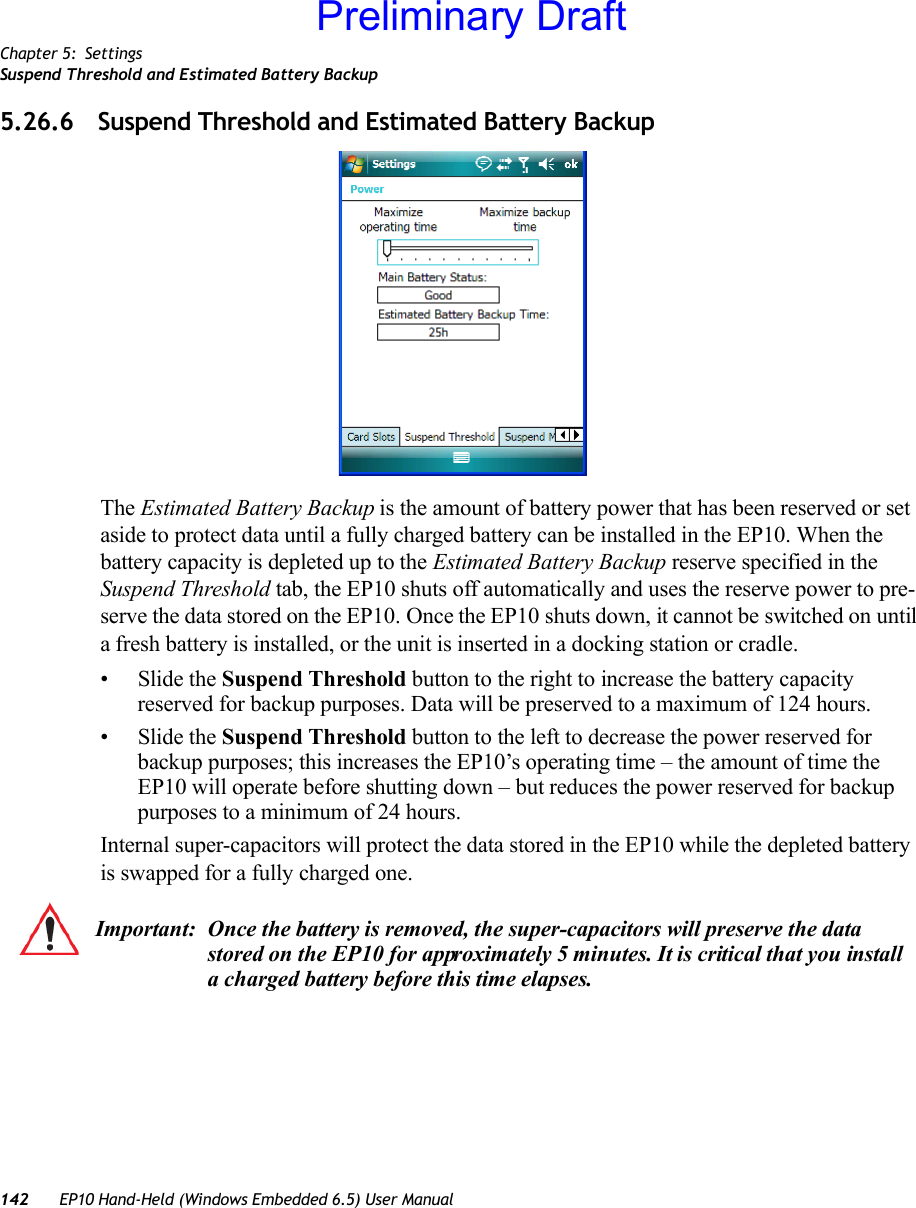 Chapter 5: SettingsSuspend Threshold and Estimated Battery Backup142 EP10 Hand-Held (Windows Embedded 6.5) User Manual5.26.6 Suspend Threshold and Estimated Battery BackupThe Estimated Battery Backup is the amount of battery power that has been reserved or set aside to protect data until a fully charged battery can be installed in the EP10. When the battery capacity is depleted up to the Estimated Battery Backup reserve specified in the Suspend Threshold tab, the EP10 shuts off automatically and uses the reserve power to pre-serve the data stored on the EP10. Once the EP10 shuts down, it cannot be switched on until a fresh battery is installed, or the unit is inserted in a docking station or cradle.•Slide the Suspend Threshold button to the right to increase the battery capacity reserved for backup purposes. Data will be preserved to a maximum of 124 hours.•Slide the Suspend Threshold button to the left to decrease the power reserved for backup purposes; this increases the EP10’s operating time – the amount of time the EP10 will operate before shutting down – but reduces the power reserved for backup purposes to a minimum of 24 hours. Internal super-capacitors will protect the data stored in the EP10 while the depleted battery is swapped for a fully charged one. Important: Once the battery is removed, the super-capacitors will preserve the data stored on the EP10 for approximately 5 minutes. It is critical that you install a charged battery before this time elapses.Preliminary Draft