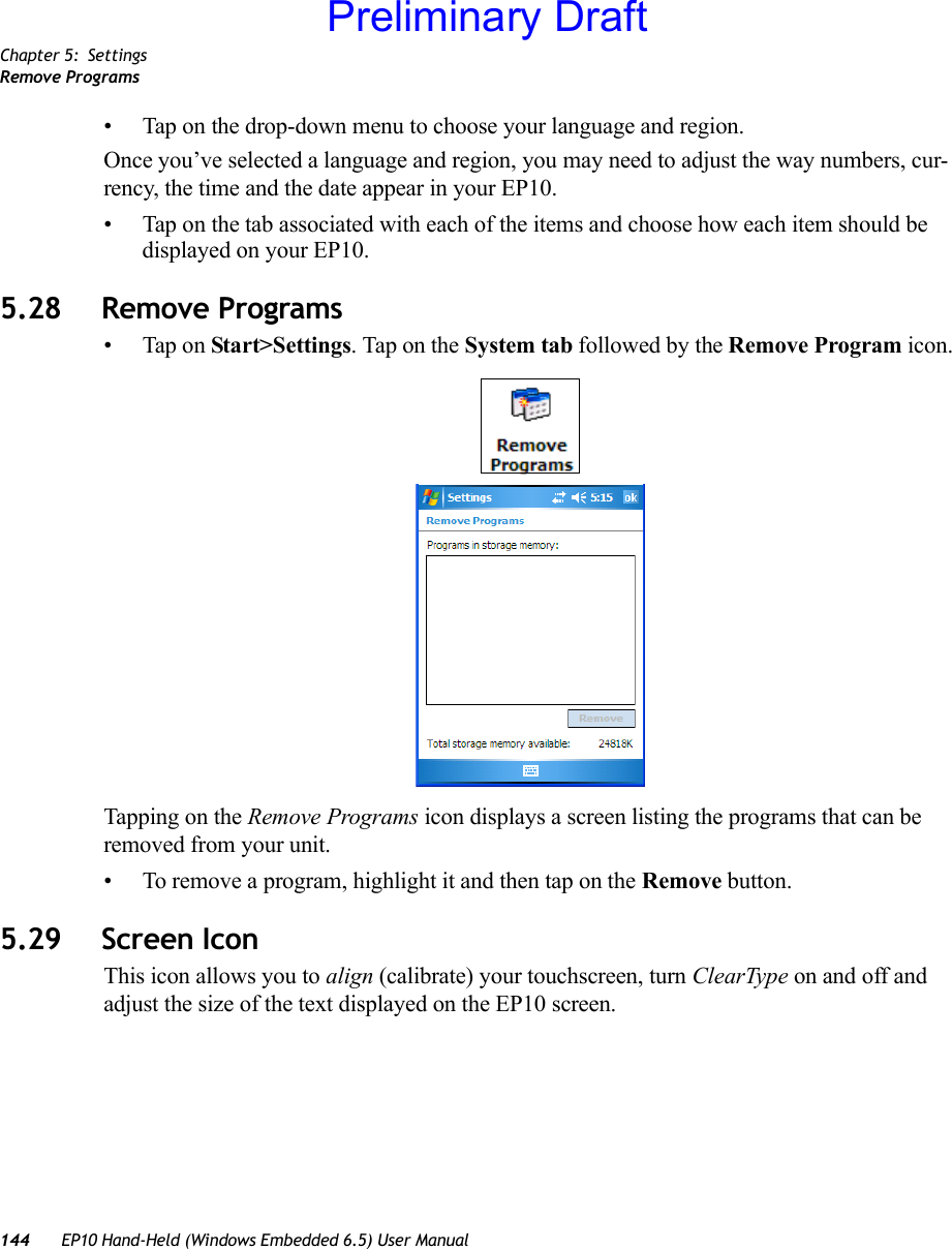 Chapter 5: SettingsRemove Programs144 EP10 Hand-Held (Windows Embedded 6.5) User Manual• Tap on the drop-down menu to choose your language and region.Once you’ve selected a language and region, you may need to adjust the way numbers, cur-rency, the time and the date appear in your EP10.• Tap on the tab associated with each of the items and choose how each item should be displayed on your EP10.5.28 Remove Programs• Tap on Start&gt;Settings. Tap on the System tab followed by the Remove Program icon.Tapping on the Remove Programs icon displays a screen listing the programs that can be removed from your unit. • To remove a program, highlight it and then tap on the Remove button.5.29 Screen IconThis icon allows you to align (calibrate) your touchscreen, turn ClearType on and off and adjust the size of the text displayed on the EP10 screen.Preliminary Draft