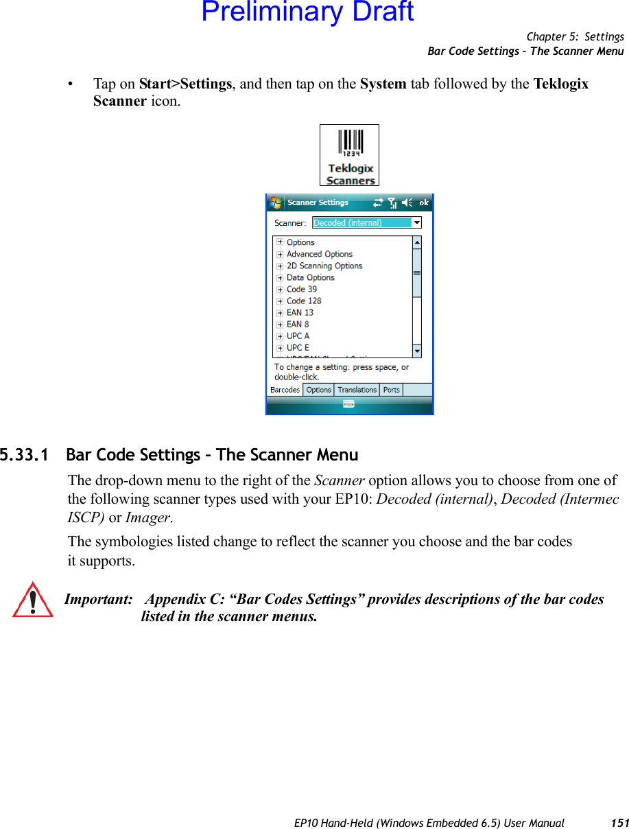 Chapter 5: SettingsBar Code Settings – The Scanner MenuEP10 Hand-Held (Windows Embedded 6.5) User Manual 151• Tap on Start&gt;Settings, and then tap on the System tab followed by the Tek lo gix Scanner icon.5.33.1 Bar Code Settings – The Scanner MenuThe drop-down menu to the right of the Scanner option allows you to choose from one of the following scanner types used with your EP10: Decoded (internal), Decoded (Intermec ISCP) or Imager.The symbologies listed change to reflect the scanner you choose and the bar codes it supports. Important:  Appendix C: “Bar Codes Settings” provides descriptions of the bar codes listed in the scanner menus.Preliminary Draft