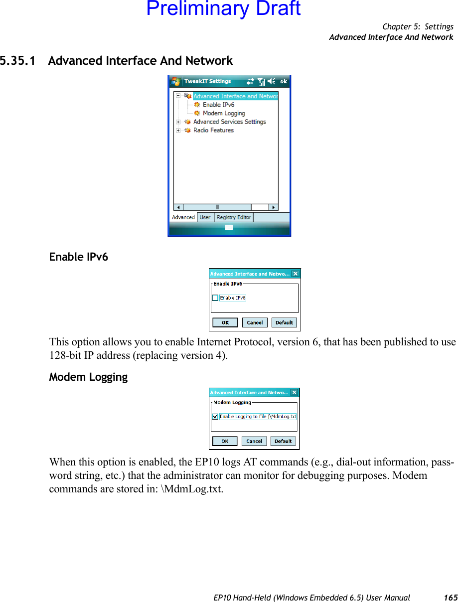 Chapter 5: SettingsAdvanced Interface And NetworkEP10 Hand-Held (Windows Embedded 6.5) User Manual 1655.35.1 Advanced Interface And NetworkEnable IPv6This option allows you to enable Internet Protocol, version 6, that has been published to use 128-bit IP address (replacing version 4).Modem LoggingWhen this option is enabled, the EP10 logs AT commands (e.g., dial-out information, pass-word string, etc.) that the administrator can monitor for debugging purposes. Modem commands are stored in: \MdmLog.txt.Preliminary Draft