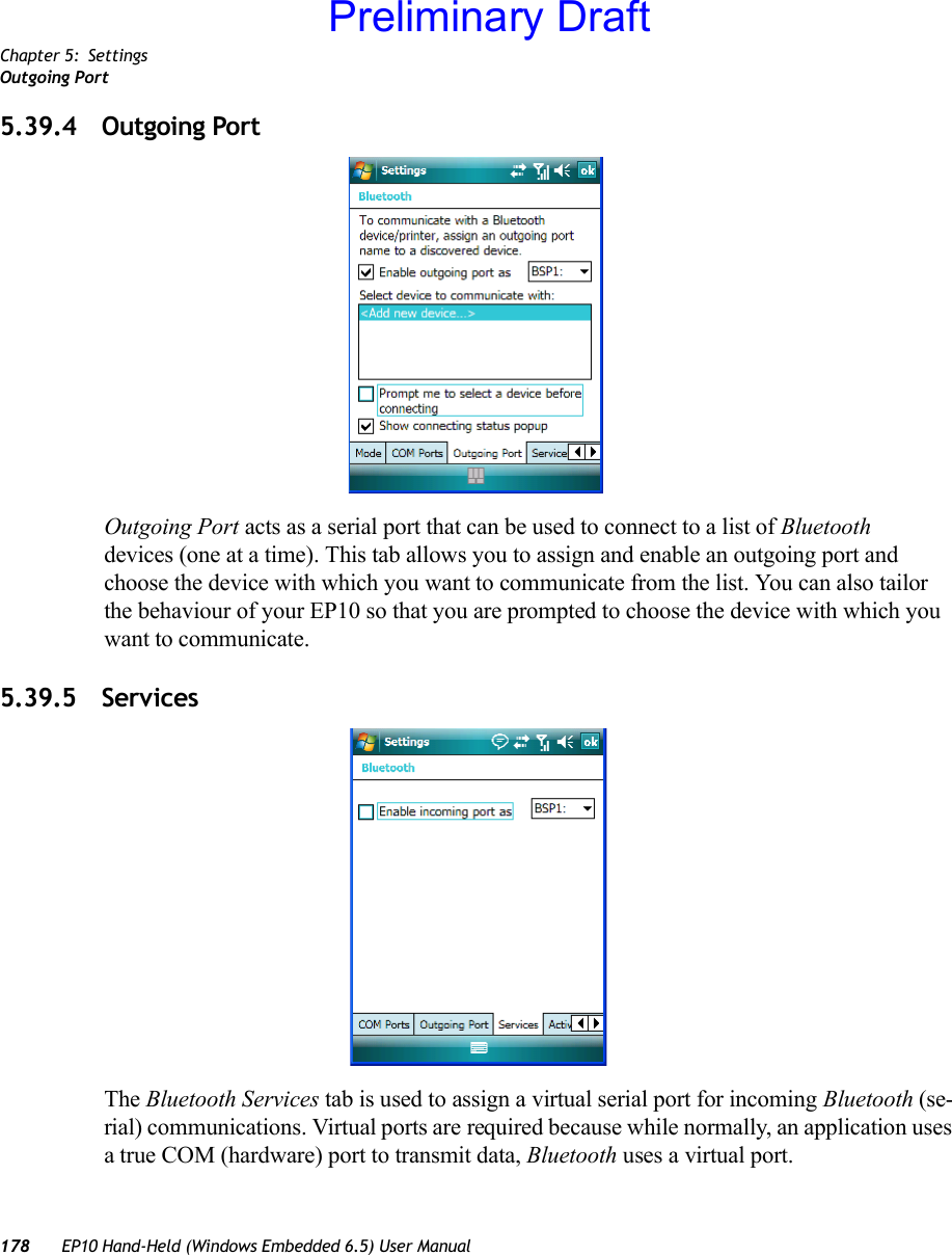 Chapter 5: SettingsOutgoing Port178 EP10 Hand-Held (Windows Embedded 6.5) User Manual5.39.4 Outgoing PortOutgoing Port acts as a serial port that can be used to connect to a list of Bluetooth devices (one at a time). This tab allows you to assign and enable an outgoing port and choose the device with which you want to communicate from the list. You can also tailor the behaviour of your EP10 so that you are prompted to choose the device with which you want to communicate.5.39.5 ServicesThe Bluetooth Services tab is used to assign a virtual serial port for incoming Bluetooth (se-rial) communications. Virtual ports are required because while normally, an application uses a true COM (hardware) port to transmit data, Bluetooth uses a virtual port.Preliminary Draft