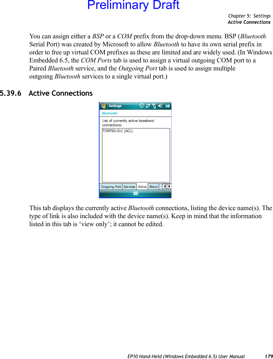 Chapter 5: SettingsActive ConnectionsEP10 Hand-Held (Windows Embedded 6.5) User Manual 179You can assign either a BSP or a COM prefix from the drop-down menu. BSP (Bluetooth Serial Port) was created by Microsoft to allow Bluetooth to have its own serial prefix in order to free up virtual COM prefixes as these are limited and are widely used. (In Windows Embedded 6.5, the COM Ports tab is used to assign a virtual outgoing COM port to a Paired Bluetooth service, and the Outgoing Port tab is used to assign multiple outgoing Bluetooth services to a single virtual port.)5.39.6 Active ConnectionsThis tab displays the currently active Bluetooth connections, listing the device name(s). The type of link is also included with the device name(s). Keep in mind that the information listed in this tab is ‘view only’; it cannot be edited.Preliminary Draft