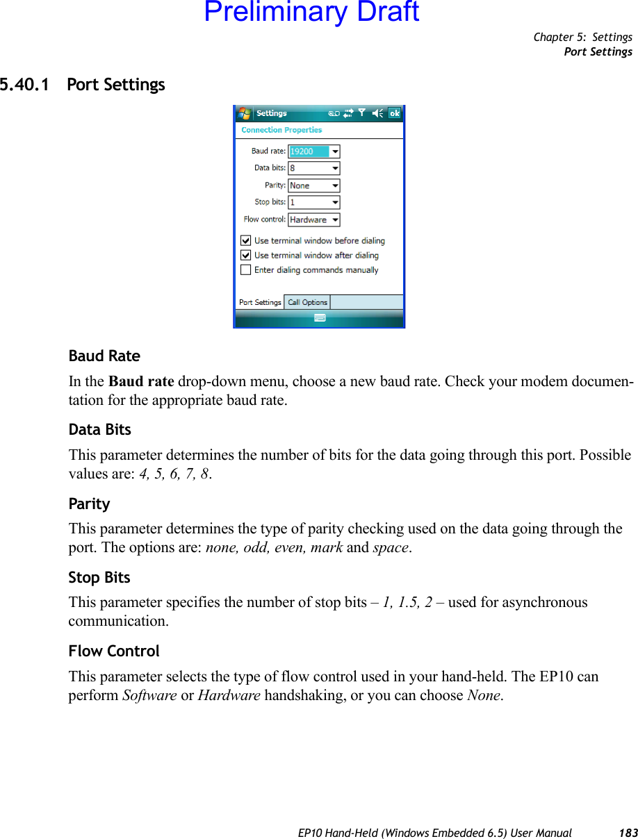 Chapter 5: SettingsPort SettingsEP10 Hand-Held (Windows Embedded 6.5) User Manual 1835.40.1 Port SettingsBaud RateIn the Baud rate drop-down menu, choose a new baud rate. Check your modem documen-tation for the appropriate baud rate.Data BitsThis parameter determines the number of bits for the data going through this port. Possible values are: 4, 5, 6, 7, 8.ParityThis parameter determines the type of parity checking used on the data going through the port. The options are: none, odd, even, mark and space.Stop BitsThis parameter specifies the number of stop bits – 1, 1.5, 2 – used for asynchronous communication.Flow ControlThis parameter selects the type of flow control used in your hand-held. The EP10 can perform Software or Hardware handshaking, or you can choose None.Preliminary Draft