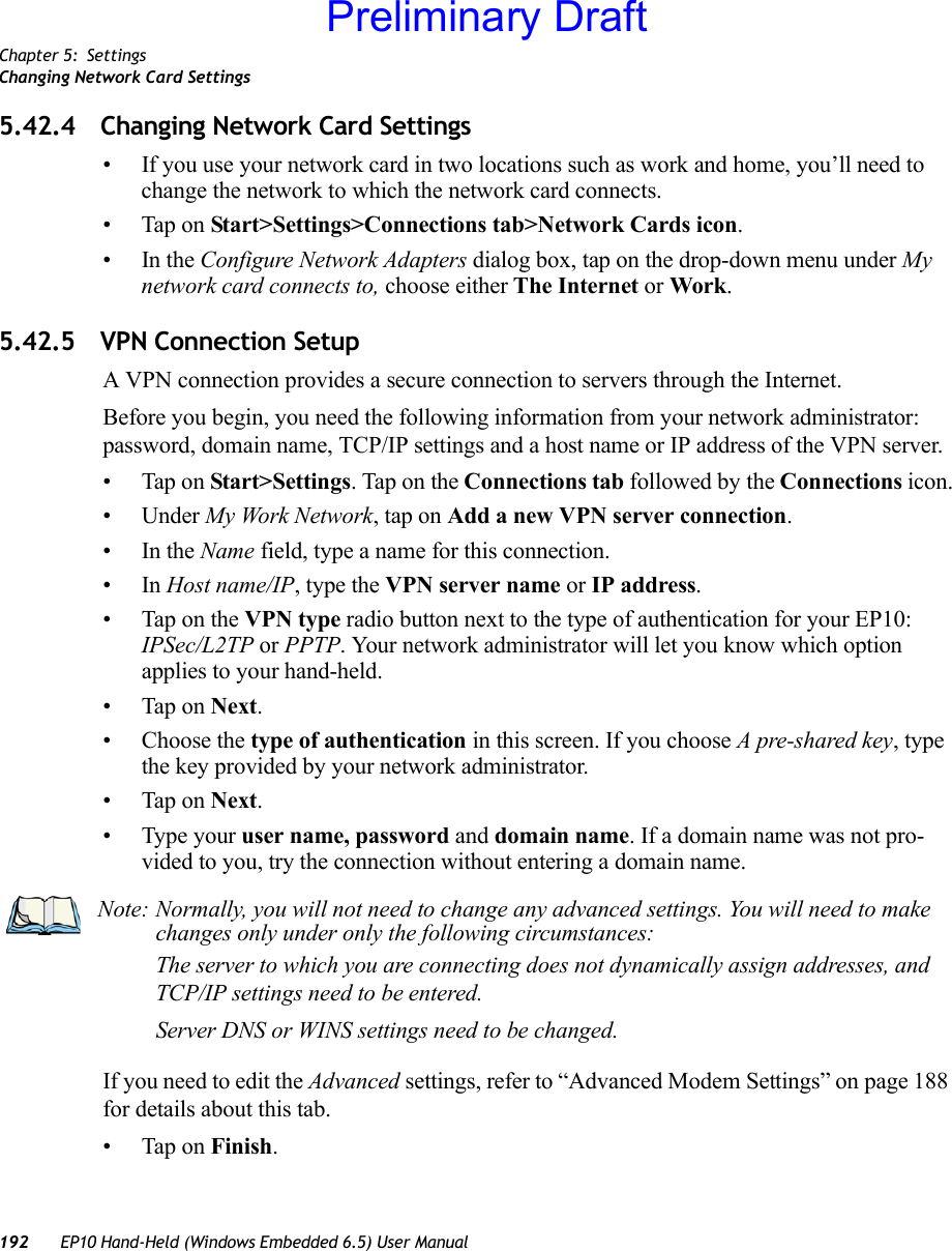 Chapter 5: SettingsChanging Network Card Settings192 EP10 Hand-Held (Windows Embedded 6.5) User Manual5.42.4 Changing Network Card Settings• If you use your network card in two locations such as work and home, you’ll need to change the network to which the network card connects.• Tap on Start&gt;Settings&gt;Connections tab&gt;Network Cards icon.•In the Configure Network Adapters dialog box, tap on the drop-down menu under My network card connects to, choose either The Internet or Work.5.42.5 VPN Connection SetupA VPN connection provides a secure connection to servers through the Internet.Before you begin, you need the following information from your network administrator: password, domain name, TCP/IP settings and a host name or IP address of the VPN server.• Tap on Start&gt;Settings. Tap on the Connections tab followed by the Connections icon.• Under My Work Network, tap on Add a new VPN server connection.•In the Name field, type a name for this connection.•In Host name/IP, type the VPN server name or IP address.• Tap on the VPN type radio button next to the type of authentication for your EP10: IPSec/L2TP or PPTP. Your network administrator will let you know which option applies to your hand-held.• Tap on Next.• Choose the type of authentication in this screen. If you choose A pre-shared key, type the key provided by your network administrator.• Tap on Next.• Type your user name, password and domain name. If a domain name was not pro-vided to you, try the connection without entering a domain name.If you need to edit the Advanced settings, refer to “Advanced Modem Settings” on page 188 for details about this tab.• Tap on Finish.Note: Normally, you will not need to change any advanced settings. You will need to make changes only under only the following circumstances:The server to which you are connecting does not dynamically assign addresses, and TCP/IP settings need to be entered.Server DNS or WINS settings need to be changed.Preliminary Draft