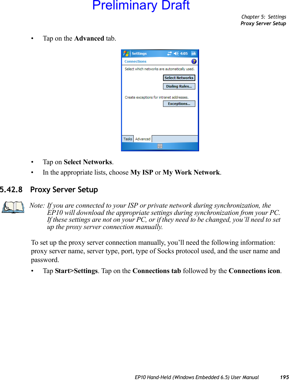 Chapter 5: SettingsProxy Server SetupEP10 Hand-Held (Windows Embedded 6.5) User Manual 195• Tap on the Advanced tab.• Tap on Select Networks.• In the appropriate lists, choose My ISP or My Work Network.5.42.8 Proxy Server SetupTo set up the proxy server connection manually, you’ll need the following information: proxy server name, server type, port, type of Socks protocol used, and the user name and password.•Tap Start&gt;Settings. Tap on the Connections tab followed by the Connections icon.Note: If you are connected to your ISP or private network during synchronization, the EP10 will download the appropriate settings during synchronization from your PC. If these settings are not on your PC, or if they need to be changed, you’ll need to set up the proxy server connection manually.Preliminary Draft